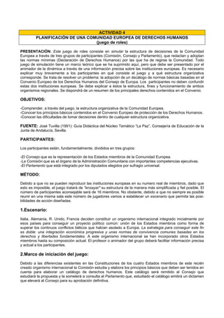 ACTIVIDAD 4
PLANIFICACIÓN DE UNA COMUNIDAD EUROPEA DE DERECHOS HUMANOS
(juego de roles)
PRESENTACIÓN: Este juego de roles consiste en simular la estructura de decisiones de la Comunidad
Europea a través de tres grupos de participantes (Comisión, Consejo y Parlamento), que redactan y adoptan
las normas mínimas (Declaración de Derechos Humanos) por las que ha de regirse la Comunidad. Todo
juego de simulación tiene un marco teórico que se ha suprimido aquí, pero que debe ser presentado por el
animador de la dinámica a través de una información precisa sobre las instituciones europeas. Es necesario
explicar muy brevemente a los participantes en qué consiste el juego y a qué estructura organizativa
corresponde. Se trata de resolver un problema: la adopción de un decálogo de normas básicas basadas en el
Convenio Europeo de los Derechos Humanos del Consejo de Europa. Los participantes no deben confundir
estas dos instituciones europeas. Se debe explicar a éstos la estructura, fines y funcionamiento de ambos
organismos regionales. Se dispondrá de un resumen de los principales derechos contenidos en el Convenio.
OBJETIVOS:
-Comprender, a través del juego, la estructura organizativa de la Comunidad Europea.
-Conocer los principios básicos contenidos en el Convenio Europeo de protección de los Derechos Humanos.
-Conocer las dificultades de tomar decisiones dentro de cualquier estructura organizativa.
FUENTE: José Tuvilla (1991): Guía Didáctica del Núcleo Temático “La Paz”, Consejería de Educación de la
Junta de Andalucía, Sevilla.
PARTICIPANTES:
Los participantes están, fundamentalmente, divididos en tres grupos:
-El Consejo que es la representación de los Estados miembros de la Comunidad Europea.
-La Comisión que es el órgano de la Administración Comunitaria con importantes competencias ejecutivas.
-El Parlamento que está integrado por los diputados elegidos por sufragio universal.
MÉTODO:
Debido a que no se pueden reproducir las instituciones europeas en su numero real de miembros, dado que
esto es imposible, el juego tratará de "ensayar" su estructura de la manera más simplificada y fiel posible. El
número de participantes aconsejable será de 16 miembros. No obstante, debido a que no siempre es posible
reunir en una misma sala este número de jugadores vamos a establecer un escenario que permita las posi-
bilidades de acción diseñadas.
1.Escenario:
Italia, Alemania, R. Unido, Francia deciden constituir un organismo internacional integrado inicialmente por
esos países para conseguir un proyecto político común: unión de los Estados miembros como forma de
superar los continuos conflictos bélicos que habían asolado a Europa. La estrategia para conseguir este fin
es doble: una integración económica progresiva y unas normas de convivencia comunes basadas en los
derechos y libertades fundamentales. A este organismo internacional se han incorporado otros Estados
miembros hasta su composición actual. El profesor o animador del grupo deberá facilitar información precisa
y actual a los participantes.
2.Marco de iniciación del juego:
Debido a las diferencias existentes en las Constituciones de los cuatro Estados miembros de este recién
creado organismo internacional la Comisión estudia y elabora los principios básicos que deben ser tenidos en
cuenta para elaborar un catálogo de derechos humanos. Este catálogo será remitido al Consejo que
estudiará la propuesta y la someterá a consulta al Parlamento que, estudiado el catálogo emitirá un dictamen
que elevará al Consejo para su aprobación definitiva.
 