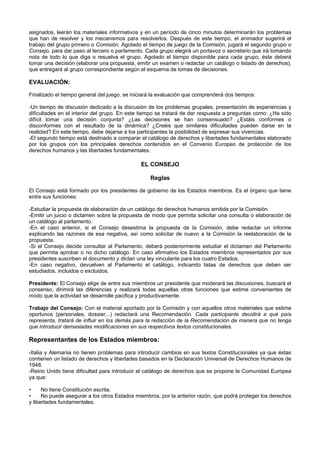 asignados, leerán los materiales informativos y en un período de cinco minutos determinarán los problemas
que han de resolver y los mecanismos para resolverlos. Después de este tiempo, el animador sugerirá el
trabajo del grupo primero o Comisión. Agotado el tiempo de juego de la Comisión, jugará el segundo grupo o
Consejo, para dar paso al tercero o parlamento. Cada grupo elegirá un portavoz o secretario que irá tomando
nota de todo lo que diga o resuelva el grupo. Agotado el tiempo disponible para cada grupo, éste deberá
tomar una decisión (elaborar una propuesta, emitir un examen o redactar un catálogo o listado de derechos),
que entregará al grupo correspondiente según el esquema de tomas de decisiones.
EVALUACIÓN:
Finalizado el tiempo general del juego, se iniciará la evaluación que comprenderá dos tiempos:
-Un tiempo de discusión dedicado a la discusión de los problemas grupales, presentación de experiencias y
dificultades en el interior del grupo. En este tiempo se tratará de dar respuesta a preguntas como: ¿Ha sido
difícil tomar una decisión conjunta? ¿Las decisiones se han consensuado? ¿Estáis conformes o
disconformes con el resultado de la dinámica? ¿Creéis que similares dificultades pueden darse en la
realidad? En este tiempo, debe dejarse a los participantes la posibilidad de expresar sus vivencias.
-El segundo tiempo está destinado a comparar el catálogo de derechos y libertades fundamentales elaborado
por los grupos con los principales derechos contenidos en el Convenio Europeo de protección de los
derechos humanos y las libertades fundamentales.
EL CONSEJO
Reglas
El Consejo está formado por los presidentes de gobierno de los Estados miembros. Es el órgano que tiene
entre sus funciones:
-Estudiar la propuesta de elaboración de un catálogo de derechos humanos emitida por la Comisión.
-Emitir un juicio o dictamen sobre la propuesta de modo que permita solicitar una consulta o elaboración de
un catálogo al parlamento.
-En el caso anterior, si el Consejo desestima la propuesta de la Comisión, debe redactar un informe
explicando las razones de esa negativa, así como solicitar de nuevo a la Comisión la reelaboración de la
propuesta.
-Si el Consejo decide consultar al Parlamento, deberá posteriormente estudiar el dictamen del Parlamento
que permita aprobar o no dicho catálogo. En caso afirmativo los Estados miembros representados por sus
presidentes suscriben el documento y dictan una ley vinculante para los cuatro Estados.
-En caso negativo, devuelven al Parlamento el catálogo, indicando listas de derechos que deben ser
estudiados, incluidos o excluidos.
Presidente: El Consejo elige de entre sus miembros un presidente que moderará las discusiones, buscará el
consenso, dirimirá las diferencias y realizará todas aquellas otras funciones que estime convenientes de
modo que la actividad se desarrolle pacifica y productivamente.
Trabajo del Consejo: Con el material aportado por la Comisión y con aquellos otros materiales que estime
oportunos (personales, dossier...) redactará una Recomendación. Cada participante decidirá a qué país
representa, tratará de influir en los demás para la redacción de la Recomendación de manera que no tenga
que introducir demasiadas modificaciones en sus respectivos textos constitucionales.
Representantes de los Estados miembros:
-Italia y Alemania no tienen problemas para introducir cambios en sus textos Constitucionales ya que éstas
contienen un listado de derechos y libertades basados en la Declaración Universal de Derechos Humanos de
1948.
-Reino Unido tiene dificultad para introducir el catálogo de derechos que se propone la Comunidad Europea
ya que:
• No tiene Constitución escrita.
• No puede asegurar a los otros Estados miembros, por la anterior razón, que podrá proteger los derechos
y libertades fundamentales.
 