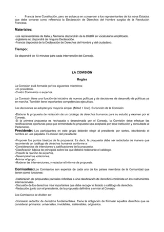 - Francia tiene Constitución, pero se esfuerza en convencer a los representantes de los otros Estados
que debe tomarse como referencia la Declaración de Derechos del Hombre surgida de la Revolución
Francesa.
Materiales:
-Los representantes de Italia y Alemania dispondrán de la DUDH en vocabulario simplificado.
-Inglaterra no dispondrá de ninguna Declaración.
-Francia dispondrá de la Declaración de Derechos del Hombre y del ciudadano.
Tiempo:
Se dispondrá de 10 minutos para cada intervención del Consejo.
LA COMISIÓN
Reglas
La Comisión está formada por los siguientes miembros:
-Un presidente.
-Cuatro Comisarios o expertos.
La Comisión tiene una función de iniciativa de nuevas políticas y de decisiones de desarrollo de políticas ya
en marcha. También tiene importantes competencias ejecutivas.
Las decisiones se adoptan por mayoría simple. (Mitad + Uno). Es función de la Comisión:
-Elaborar la propuesta de redacción de un catálogo de derechos humanos para su estudio y examen por el
Consejo.
-Si la primera propuesta es rechazada o desestimada por el Consejo, la Comisión debe efectuar las
rectificaciones oportunas para que enmendada la propuesta sea aceptada por esta institución y consultada al
Parlamento.
Presidente: Los participantes en este grupo deberán elegir al presidente por sorteo, escribiendo el
nombre en una papeleta. Es misión del presidente:
-Proponer los puntos básicos de la propuesta. Es decir, la propuesta debe ser redactada de manera que
recomiende un catálogo de derechos humanos conforme a:
•Considerandos de intenciones y justificaciones de la propuesta.
•Clasificación básica de principios sobre los que deberá redactarse el catálogo.
-Presidir la reunión de expertos.
-Desempatar las votaciones.
-Animar el grupo.
-Moderar las intervenciones, y redactar el informe de propuesta.
Comisarios:Los Comisarios son expertos de cada uno de los países miembros de la Comunidad que
tienen como funciones:
-Elaboración de propuestas parciales referidas a una clasificación de derechos contenida en los instrumentos
internacionales.
-Discusión de los derechos más importantes que debe recoger el listado o catálogo de derechos.
-Redacción, junto con el presidente, de la propuesta definitiva a enviar al Consejo.
Los Comisarios se dividen en:
-Comisario redactor de derechos fundamentales. Tiene la obligación de formular aquellos derechos que se
consideran primarios: universales, inviolables, inalienables, originarios.
 