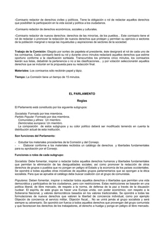 -Comisario redactor de derechos civiles y políticos. Tiene la obligación o rol de redactar aquellos derechos
que posibiliten la participación en la vida social y política a los ciudadanos.
-Comisario redactor de derechos económicos, sociales y culturales.
-Comisario redactor de nuevos derechos: derechos de las minorías, de los pueblos... Este comisario tiene el
rol de redactar o promover la redacción de nuevos derechos que protejan y permitan su ejercicio a sectores
de la población marginal o recoja las inquietudes y aspiraciones de sectores de la sociedad.
Trabajo de la Comisión: Elegido por sorteo de papeleta el presidente, éste designará el rol de cada uno de
los comisarios. Cada comisario leerá su rol y durante cinco minutos redactará aquellos derechos que estime
oportuno conforme a la clasificación sorteada. Transcurridos los primeros cinco minutos, los comisarios
leerán sus listas, debatirán la pertenencia o no a las clasificaciones... y por votación seleccionarán aquellos
derechos que se incluirán en la propuesta para su redacción final.
Materiales: Los comisarios sólo recibirán papel y lápiz.
Tiempo: La Comisión tiene un tiempo de 15 minutos.
EL PARLAMENTO
Reglas
El Parlamento está constituido por los siguiente subgrupos:
Socialista: Formado por tres miembros.
Partido Popular: Formado por dos miembros.
Comunistas y afines: Un miembro.
Demócratas europeos: Un miembro.
La composición de estos subgrupos y su color político deberá ser modificado teniendo en cuenta la
distribución actual de esta institución.
Son funciones del Parlamento:
- Estudiar los materiales procedentes de la Comisión y del Consejo.
- - Elaborar conforme a los materiales recibidos un catálogo de derechos y libertades fundamentales
para su aprobación por el Consejo.
Funciones o roles de cada subgrupo:
Socialista: Debe fomentar, inspirar o redactar todos aquellos derechos humanos y libertades fundamentales
que permitan la eliminación de las desigualdades sociales; así como promover la redacción de otros
derechos de grupos o pueblos que no pongan en peligro el Estado y la economía de los países occidentales.
Se opondrá a todas aquellas otras iniciativas de aquellos grupos parlamentarios que se opongan a la ética
socialista. Para que se apruebe el catálogo debe buscar coalición con el grupo de comunistas.
Populares: Deben fomentar, inspirar o redactar todos aquellos derechos o libertades que permitan una vida
democrática y participativa de los ciudadanos, pero con restricciones. Estas restricciones se basarán en una
política liberal, de libre mercado, de respeto a la norma, de defensa de la paz a través de la disuasión
nuclear. El espíritu de este grupo es hacer una Europa unida, con poder económico, con respeto a la
Soberanía Nacional, y valores democráticos basados en los valores tradicionales. Se opondrá a todas las
formulaciones de nuevos derechos que valoren la libertad de conciencia individual, como por ejemplo
Objeción de conciencia al servicio militar, Objeción fiscal,... No se unirá jamás al grupo socialista y será
siempre su adversario. Se opondrá con fuerza a todos aquellos derechos que provengan del grupo comunista
y que favorezcan los derechos de los trabajadores, el derecho a huelga y ponga en peligro el libre mercado.
 