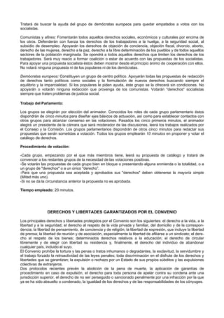 Tratará de buscar la ayuda del grupo de demócratas europeos para quedar empatados a votos con los
socialistas.
Comunistas y afines: Fomentarán todos aquellos derechos sociales, económicos y culturales por encima de
los otros. Defenderán con fuerza los derechos de los trabajadores a la huelga, a la seguridad social, al
subsidio de desempleo. Apoyarán los derechos de objeción de conciencia, objeción fiscal, divorcio, aborto,
derecho de las mujeres, derecho a la paz, derecho a la libre determinación de los pueblos y de todos aquellos
sectores de la población marginada. Se opondrá a todos aquellos derechos que limiten los derechos de los
trabajadores. Será muy reacio a formar coalición o estar de acuerdo con las propuestas de los socialistas.
Para apoyar una propuesta socialista éstos deben mostrar desde el principio ánimo de cooperación con ellos.
No votará ninguna propuesta ni de los populares ni de los demócratas.
Demócratas europeos: Constituyen un grupo de centro político. Apoyarán todas las propuestas de redacción
de derechos tanto políticos como sociales y la formulación de nuevos derechos buscando siempre el
equilibrio y la imparcialidad. Si los populares le piden ayuda, éste grupo se la ofrecerá sin condiciones. No
apoyarán o votarán ninguna redacción que provenga de los comunistas. Votarán "derechos" socialistas
siempre que traten problemas de justicia social.
Trabajo del Parlamento:
Los grupos se elegirán por elección del animador. Conocidos los roles de cada grupo parlamentario éstos
dispondrán de cinco minutos para diseñar ejes básicos de actuación, así como para establecer contactos con
otros grupos para alcanzar consenso en las votaciones. Pasados los cinco primeros minutos, el animador
elegirá un presidente de la cámara que será moderador de las discusiones, leerá los trabajos realizados por
el Consejo y la Comisión. Los grupos parlamentarios dispondrán de otros cinco minutos para redactar sus
propuestas que serán sometidas a votación. Todos los grupos emplearán 10 minutos en proponer y votar el
catálogo de derechos.
Procedimiento de votación:
-Cada grupo, empezando por el que más miembros tiene, leerá su propuesta de catálogo y tratará de
convencer a los restantes grupos de la necesidad de las votaciones positivas.
-Se votarán las propuestas de cada grupo bien en bloque o presentando alguna enmienda o la totalidad, o a
un grupo de "derechos" o a un único “derecho”.
-Para que una propuesta sea aceptada y aprobados sus "derechos" deben obtenerse la mayoría simple
(Mitad más uno).
-Si no se da la circunstancia anterior la propuesta no es aprobada.
Tiempo empleado: 20 minutos.
DERECHOS Y LIBERTADES GARANTIZADOS POR EL CONVENIO
Los principales derechos y libertades protegidos por el Convenio son los siguientes: el derecho a la vida, a la
libertad y a la seguridad; el derecho al respeto de la vida privada y familiar, del domicilio y de la correspon-
dencia; la libertad de pensamiento, de conciencia y de religión; la libertad de expresión, que incluye la libertad
de prensa; la libertad de reunión y de asociación, especialmente la libertad de afiliarse a un sindicato; el dere-
cho al respeto de los bienes; determinados derechos relativos a la educación; el derecho de circular
libremente y de elegir con libertad su residencia y, finalmente, el derecho del individuo de abandonar
cualquier país, incluido el suyo.
El Convenio prohíbe la tortura y las penas o tratos inhumanos o degradantes, la esclavitud, la servidumbre y
el trabajo forzado la retroactividad de las leyes penales; toda discriminación en el disfrute de los derechos y
libertades que se garantizan; la expulsión o rechazo por un Estado de sus propios súbditos y las expulsiones
colectivas de extranjeros.
Dos protocolos recientes prevén la abolición de la pena de muerte, la aplicación de garantías de
procedimiento en caso de expulsión, el derecho para toda persona de apelar contra su condena ante una
jurisdicción superior, el derecho de no ser perseguido o sancionado penalmente por una infracción por la que
ya se ha sido absuelto o condenado, la igualdad de los derechos y de las responsabilidades de los cónyuges.
 