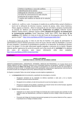 2.Definir el problema o causa del conflicto.
3.Identificación de los actores
4.Búsqueda de soluciones al conflicto.
5.Evaluar las consecuencias de cada solución.
6.Selección de la mejor solución.
7.Análisis del conflicto en función de la solución
elegida.
• Análisis de conflictos reales: Se propone el estudio de un conflicto bélico actual o histórico a
través de la utilización de diversos recursos: recortes de prensa, video, textos históricos,
filmes, páginas en Internet... (Para la realización de esta actividad se propone al profesorado
la consulta de: Médicos sin fronteras(1995): Poblaciones en peligro, Editorial Acento,
Madrid; Tamara Osorio y Mariano Aguirre (2000): Después de la guerra: un manual para
la reconstrucción posbélica, Icaria, Barcelona; Pedro Sáez (1997): Las claves de los
conflictos, CIP, Madrid y la visita en el sitio del Centro de Investigación para la Paz “De la
guerra a la paz” : http://www.cip.fuhem.es/EDUCA/guerraypaz/indice.htm )
2. Proyectos a favor de la Paz: se trata en esta fase de facilitar a los grupos de participantes la
oportunidad de conocer distintos proyectos a favor de la paz; discutir sobre las finalidades y acciones
de estas campañas; y permitirles la posibilidad de contribuir en su desarrollo. Se distribuyen distintos
casos a los grupos y se les pide seleccionen aquella campañas o proyectos de su interés. Después
deberán aportar sugerencias de acción de acuerdo con la fase tercera de la Actividad 3. Se adjuntan
dos casos de proyectos, para mayor información sobre otras campañas:
http://www.cip.fuhem.es/EDUCA/mrs/mrs2.htm
CAMPANA 1
ADIOS A LAS ARMAS
CAMPAÑA PARA EL CONTROL DE LAS ARMAS LIGERAS
AMNISTÍA INTERNACIONAL, GREENPEACE, INTERMÓN y MÉDICOS SIN FRONTERAS, con el apoyo técnico de la
Cátedra UNESCO de Paz y Derechos Humanos de la Universidad Autónoma de Barcelona, coordinan en España la
campaña internacional Adiós a las armas, para conseguir la transparencia y el control del comercio de armas ligeras y
municiones en todo el mundo. La campaña cuenta con la participación activa de trece organizaciones, entre las que se
encuentra el Centro de Investigación para la Paz, además del apoyo de la UNESCO.
En España, la campaña "Adiós a las armas" persigue una serie objetivos englobados en:
• La transparencia total de la producción y exportación de armas ligeras y munición.
o Divulgación semestral de los materiales de defensa exportados a cada país y de su importe,
publicación puntual de dicha información.
o Divulgación de la cantidad y el valor de la producción anual de armas ligeras y munición.
o Promover la inclusión de las pistolas y revólveres en la Acción Común de la Unión Europea, siguiendo
la definición establecida por Naciones Unidas en 1997.
• Control del uso de estas armas.
o Implicación en la mejora anual del Código de Conducta de la Unión Europea para aumentar el nivel
restrictivo sobre las exportaciones y promover la extensión de dicho Código a todos los países de la
OSCE.
o Promoción del Código de Conducta internacional impulsado por los premios Nobel de la Paz y apoyo a
la aprobación de un Código en Estados Unidos.
 
