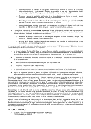 o Control sobre toda la actividad de los agentes intermediarios, mediante la creación de un registro
público de los mismos a nivel nacional y europeo, la publicación de una lista y actividades que deben
controlarse y la inclusión del principio de extraterritorialidad en los controles de la UE.
o Promover y apoyar la regulación y el control de la demanda de armas ligeras en países o zonas
concretas, mediante medidas legislativas, sociales y administrativas.
o Respetar y cumplir la moratoria sobre la venta de armas a los países africanos que forman la ECOWAS
y a otras zonas que pudieran acordar medidas similares en el futuro.
o Desarrollar iniciativas estatales para cumplir los compromisos adquiridos en la Acción común del 17 de
diciembre de 1998 a nivel de la Unión Europea, y explicar semestralmente lo realizado.
• Favorecer las operaciones de recompra y destrucción de las armas ligeras, que son las responsables de
cuatro de cada cinco víctimas en los enfrentamientos armados de todo el mundo, la mayoría de las cuales, un
noventa por ciento, son civiles, mujeres y niños en particular.
o Promover la recompra y destrucción de armas ligeras en países o zonas concretas, y apoyar a los
gobiernos y ONG que impulsan iniciativas de este tipo.
o Priorizar en la Ayuda Oficial al Desarrollo los programas que permitan la reintegración de los ex
combatientes a la vida social y productiva.
Al mismo tiempo, la campaña internacional está organizada a través de la red IANSA (International NGO Action Network
on Small Arms) con objetivos similares a los de la española:
• La transparencia del Código de Conducta de la Unión Europea sobre las exportaciones de armas, la introducción
de un Código en Estados Unidos y la regulación internacional de transferencias de armas, tal como establece el
art. 26 de la Carta de la ONU y en la línea del propuesto por los Nóbeles de la Paz en mayo de 1997.
• La promoción de moratorias regionales, la aplicación estricta de los embargos y el control de las exportaciones
de las armas sobrantes.
• La reducción de la disponibilidad de las armas ligeras para la población civil.
• La prevención y el combate sobre el tráfico ilícito.
• La recolección y eliminación de armas, especialmente en los países que finalizan un conflicto armado.
• Reducir la demanda mediante la mejora de aquellas condiciones que proporcionan seguridad, desarrollo,
gobernabilidad democrática, estabilidad socio-política, justicia social y respeto por los derechos humanos.
La mayor parte de la producción de armas cortas y munición españolas se destina al mercado de la exportación. En el
período 1992-1998, España ha exportado armas ligeras por un valor anual medio de 11.000 millones de pesetas a países
como Estados Unidos, Turquía, Bulgaria, Angola, e Indonesia -país al cual las cuatro organizaciones responsables de la
campaña ya han pedido que no se suministren armas ligeras de pequeño calibre ni otras clases de material de seguridad,
policial y militar-. En lo referente a la munición, los principales destinatarios de la producción española son Arabia, India,
Ghana, Japón, Chipre, Malasia y Perú, entre otros. Algunos de los destinos de esta producción son países que están o
han estado en conflicto, tienen niveles importantes de militarización o no respetan los derechos humanos.
Se calcula que en todo el mundo existe un arsenal de 500 millones de armas de fuego, a parte de los millones de armas a
disposición de los cuerpos policiales y de seguridad. Actualmente el número de países que suministran este tipo de
materiales ha aumentado y con ello la dificultad de controlar su tráfico internacional. Al menos 300 compañías de 52
países fabrican armas pequeñas y ligeras, y aunque no se conoce exactamente el valor de esta producción algunos
analistas calculan que su exportación puede superar los 3.000 millones de dólares anuales.
Estados Unidos continúa siendo el mayor productor de armas ligeras, pero la Unión Europea es también una de las
principales zonas de producción y exportación de armas convencionales del mundo. La UE es la responsable de una
tercera parte de las exportaciones de armas convencionales mundiales; por ello una iniciativa de control y reducción de la
venta a terceros países por parte de los Estados miembros de la UE tendría un efecto muy importante en el valor total de
las exportaciones militares.
LA CAMPAÑA ESPAÑOLA
• CÁTEDRA UNESCO SOBRE PAZ Y DERECHOS HUMANOS
Facultad de Ciencias Políticas
 