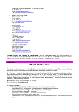 Universidad Autónoma de Barcelona (08193 BARCELONA)
Tlf. 93.581.24.14
E-mail: unescopau@pangea.org
URL: http://www.pangea.org/unescopau/
• AMNISTÍA INTERNACIONAL
C/ Fernando VI, 8, 1º
28004 MADRID
Tlf. 91.310.12.77
E-mail: amnistia.internacional@a-i.es
URL: http://www.a-i.es/
• GREENPEACE
C/ San Bernardo, 107
28015 MADRID
Tlf. 91 444 14 00
E-mail: informacion@greenpeace.es
URL: http://www.greenpeace.es/
• INTERMÓN
C/ Roger de Llúria, 15
08010 BARCELONA
Tlf. 93.482.07.21
E-mail: webmaster@intermon.org
URL: http:///www.intermon.org
• MÉDICOS SIN FRONTERAS
Nou de la Rambla, 26
08001 BARCELONA
Tlf. 93.304.61.00
E-mail: oficina@barcelona.msf.org
URL: http://www.barcelona.msf.org/
ORGANIZACIONES QUE FORMAN LA PLATAFORMA: Centro de Investigación para la paz, Coordinadora de ONG
para el desarrollo de España; Cruz Roja Española; Educación sin fronteras, España con ACNUR; Fundación per la Pau;
Instituto de la Paz y los Conflictos; Justicia y Pau; Manos Unidas; SIP, UNESCO ETXEA; UNICEF.
CAMPAÑA 2
NI UN SOLO NIÑO EN LA GUERRA
Proyecto de sensibilización sobre los Niños Soldados, niños implicados en situaciones de conflictos armados, dirigido a
educadores, políticos, organizaciones no gubernamentales, periodistas y sociedad en general.
El CIP empezó a trabajar en el tema de Infancia y Conflictos Armados en 1997. En la actualidad está llevando a cabo la
segunda fase del proyecto de educación y sensibilización "Ni un solo niño en la guerra". Va dirigido a educadores,
políticos, organizaciones no gubernamentales, periodistas y sociedad en general. Se pretende proporcionar información
para que exista un mayor conocimiento de esta realidad y facilitar la participación y coordinación entre los distintos
actores que estén interesados en el tema.
Angela Sobrino López, es la coordinadora del proyecto.
Correo electrónico: infancia@fuhem.es
El proyecto consiste en:
• Recopilación y clasificación de información, como son artículos, informes o libros.
• Diseño, elaboración y publicación de material divulgativo: carteles, trípticos y pegatinas.
• Conferencias y charlas en colegios u otras instituciones que así lo soliciten.
• Atención a consultas personales y telefónicas.
• Elaboración y envío de artículos a los medios de comunicación.
• Mantenimiento y actualización de una página web.
• Mantenimiento, nuevos contactos y coordinación con organismos e instituciones que estén trabajando el mismo
tema.
 