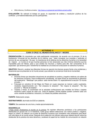 • ONU-Infancia y Conflictos armados: http://www.un.org/special-rep/children-armed-conflict
EVALUACIÓN: Se valorará el trabajo en grupo, la capacidad de análisis y resolución positiva de los
conflictos y el material elaborado por los participantes.
ACTIVIDAD 6
CARA O CRUZ: EL MUNDO EN BLANCO Y NEGRO
PRESENTACIÓN: Es importante que cada participante comprenda, de acuerdo con el principio 10 de la
Declaración Universal de los derechos de la infancia, que ” debe consagrar sus energías y aptitudes al
servicio de sus semejantes”. De aquí la importancia de la defensa de los derechos humanos y la necesidad
de mejorar un mundo en el que muchas personas no han alcanzado sus más mínimos derechos que les
imposibilita para ser felices, pese a que existen los recursos y medios para ello. Ser conscientes de la
capacidad que tenemos para transformar la realidad es una tarea de la educación en derechos humanos.
OBJETIVO: Discutir y analizar las diferentes formas de reacción de diversos grupos frente a los problemas y
situaciones que se presentan en el mundo actual y que afectan la conciencia moral de la humanidad.
MATERIALES:
• Diversas fichas que describen situaciones de actualidad en positivo y negativo relativas a la esfera de
los derechos humanos. Para la elaboración actualizada de estas fichas se recomienda la utilización
del suplemento “Mestizaje” que publica cada viernes Diario 16, especialmente la sección “El mundo
al revés...”.
• Fotocopia en cartulina A3 del Mapa de Peters en cuyas esquinas se marcan cuatro cuadrados,
rotulados respectivamente con: “Así empeora la situación”, “Así mejora la situación”, “No hay
acuerdo” y “Mezcla de tarjetas”.
• Tarjetas o fichas: el coordinador de la actividad confeccionará seis modelos de fichas o tarjetas
haciendo cuatro copias de cada una (total 24 tarjetas). Dichas tarjetas pueden contener cada una
como variante el problema o situación y un listado de posibles soluciones.
FUENTE: Elaboración propia.
DESTINATARIOS: alumnado de ESO en adelante.
TIEMPO: Dos sesiones de una hora y media aproximadamente.
DESARROLLO:
1.Fase inicial: Analizamos el mundo en la prensa: Se reparten diferentes periódicos a los participantes
distribuidos en grupos de 5 o 6 miembros. Cada grupo deberá seleccionar una noticia positiva o negativa,
según su criterio, en relación con la lista de derechos humanos que consideren más necesarios para llevar
una vida digna en el mundo actual. Después de la selección de noticias cada grupo deberá discutir sobre los
obstáculos de la práctica de esos derechos y analizará el papel de los medios de comunicación en relación
 