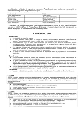 con el derecho a la libertad de expresión e información. Para ello cada grupo analizará la misma noticia en
distintos medios siguiendo el siguiente cuadro-guía.
Acontecimiento Noticia
¿Quién es el protagonista? ¿Quién informa?
¿Qué ocurre? ¿Qué hecho nos transmite?
¿Dónde sucede? ¿Desde dónde se nos narra?
¿Cuándo ocurre? ¿Cuándo se informa?
¿Por qué acontece? ¿Porqué se nos cuenta?
¿Cómo se desarrolla? ¿Cómo se nos presenta?
2.Fase lúdica: Los participantes vuelven a ser distribuidos en pequeños grupos de 5 o 6 miembros máximo
que reciben el tablero (Mapa de Peters), fichas (24 tarjetas) y hoja de instrucciones. Esta fase consiste en
realizar el juego que se describe en las instrucciones siguientes:
HOJA DE INSTRUCCIONES
Primera parte:
• Formación de los pequeños grupos.
• Se coloca el tablero sobre la mesa, se barajan las tarjetas y se colocan boca abajo en el cuadro “Mezcla de
tarjetas”. Por sorteo a través de tirar una moneda al aire (cara o cruz) se decide el turno del juego.
• Cada participante, según su turno, toma una tarjeta y la lee en voz alta, después escribe en el espacio
correspondiente su contestación. Lee lo que ha escrito a los compañeros del grupo que deciden si lo que el
jugador ha respondido, mejora o empeora la situación.
• Para organizar el debate cada jugador deberá exponer razonadamente las ideas que justifican su respuesta.
Después, por consenso, se distribuirán las tarjetas en los distintos casilleros o cuadros. Si no hay consenso, la
tarjeta correspondiente se colocará en el cuadro “No hay acuerdo”.
• Se repiten los pasos anteriores hasta que se acaben las tarjetas o el tiempo de juego fijado por el coordinador de
la actividad.
Segunda parte:
• El grupo elige tres tarjetas del casillero “Así empeora la situación”, seleccionando aquellas que contengan las
soluciones o respuestas más comunes al grupo.
• Se leerán nuevamente las tarjetas y las respuestas dadas, respondiéndose en grupo a las siguientes preguntas:
a) ¿Por qué creemos que son la mejor solución posible?; b) Imaginad otras formas más convenientes de
enfrentar los problemas desde nuestra acción y compromiso, con la colaboración del gobierno, con la actuación
de los organismos internacionales o las campañas y empresas de las ONG.
• El grupo después tratará de imaginar diferentes soluciones para cada una de las interrogantes planteadas en las
tarjetas colocadas en el casillero o cuadro rotulado con “No hay acuerdo”.
Tercera parte:
• Lectura y análisis de las respuestas en conformidad con la Declaración Universal de los Derechos Humanos.
TARJETA 1
Situación o problema: Acabas de licenciarte en periodismo y sabes que mientras la censura amordaza a los países del sur, el 96% de las
noticias mundiales provienen de cinco agencias occidentales, que el 90 de cada 100 palabras de información que se difunden en
Latinoamérica provienen de 4 agencias de prensa internacionales y que el 20% más pobre de la población mundial apenas tiene el 0,2%
de los accesos a Internet.
Soluciones:
• No es tu preocupación vital.
• Te asocias a una ONG como “Periodistas sin fronteras” o colaboras con redes solidarias.
• Tratas de buscar más información sobre este hecho y escribes artículos de denuncia.
• Escribo mi solución personal:_______________________________________________
TARJETA 2
Situación o problema: Eres diputada en el Congreso y una ONG te remite un informe sobre el mercado armamentístico español: ventas
por 60.000 millones de pesetas según las ONG y el reconocimiento del gobierno de unas ventas de sólo 15.000 millones. Sabes que el
55% de las armas vendidas se dirigen a países en conflicto y que los civiles se han convertido en las principales víctimas.
Soluciones:
• Tratas de crear un grupo de presión dentro de los parlamentarios para elaborar un proyecto de ley que obligue al Estado en
invertir a favor de la cooperación internacional y reducir los presupuestos destinados a inversión militar.
• No te preocupas de este problema, puesto que ya se ocupan otros diputados de tu grupo político.
• No encuentras sensibilidad en tu grupo y colaboras con una ONG o Centro de Investigación para la paz.
• Te olvidas del tema, aplazándolo hasta que tengas más fuerza política.
• Escribo mi solución personal:_______________________________________________________
 