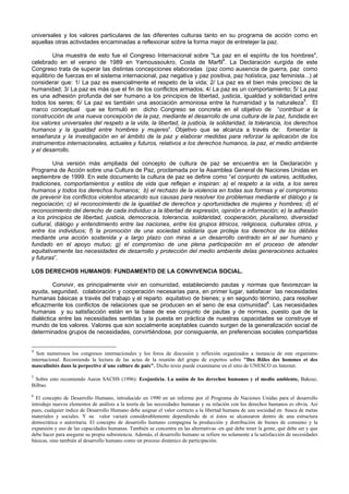 universales y los valores particulares de las diferentes culturas tanto en su programa de acción como en
aquellas otras actividades encaminadas a reflexionar sobre la forma mejor de entretejer la paz.
Una muestra de esto fue el Congreso Internacional sobre "La paz en el espíritu de los hombres",
celebrado en el verano de 1989 en Yamoussoukro, Costa de Marfil4
. La Declaración surgida de este
Congreso trata de superar las distintas concepciones elaboradas (paz como ausencia de guerra, paz como
equilibrio de fuerzas en el sistema internacional, paz negativa y paz positiva, paz holística, paz feminista...) al
considerar que: 1/ La paz es esencialmente el respeto de la vida; 2/ La paz es el bien más precioso de la
humanidad; 3/ La paz es más que el fin de los conflictos armados; 4/ La paz es un comportamiento; 5/ La paz
es una adhesión profunda del ser humano a los principios de libertad, justicia, igualdad y solidaridad entre
todos los seres; 6/ La paz es también una asociación armoniosa entre la humanidad y la naturaleza5
. El
marco conceptual que se formuló en dicho Congreso se concreta en el objetivo de “contribuir a la
construcción de una nueva concepción de la paz, mediante el desarrollo de una cultura de la paz, fundada en
los valores universales del respeto a la vida, la libertad, la justicia, la solidaridad, la tolerancia, los derechos
humanos y la igualdad entre hombres y mujeres”. Objetivo que se alcanza a través de: fomentar la
enseñanza y la investigación en el ámbito de la paz y elaborar medidas para reforzar la aplicación de los
instrumentos internacionales, actuales y futuros, relativos a los derechos humanos, la paz, el medio ambiente
y el desarrollo.
Una versión más ampliada del concepto de cultura de paz se encuentra en la Declaración y
Programa de Acción sobre una Cultura de Paz, proclamada por la Asamblea General de Naciones Unidas en
septiembre de 1999. En este documento la cultura de paz se define como “el conjunto de valores, actitudes,
tradiciones, comportamientos y estilos de vida que reflejan e inspiran: a) el respeto a la vida, a los seres
humanos y todos los derechos humanos; b) el rechazo de la violencia en todas sus formas y el compromiso
de prevenir los conflictos violentos atacando sus causas para resolver los problemas mediante el diálogo y la
negociación; c) el reconocimiento de la igualdad de derechos y oportunidades de mujeres y hombres; d) el
reconocimiento del derecho de cada individuo a la libertad de expresión, opinión e información; e) la adhesión
a los principios de libertad, justicia, democracia, tolerancia, solidaridad, cooperación, pluralismo, diversidad
cultural, diálogo y entendimiento entre las naciones, entre los grupos étnicos, religiosos, culturales otros, y
entre los individuos; f) la promoción de una sociedad solidaria que proteja los derechos de los débiles
mediante una acción sostenida y a largo plazo con miras a un desarrollo centrado en el ser humano y
fundado en el apoyo mutuo; g) el compromiso de una plena participación en el proceso de atender
equitativamente las necesidades de desarrollo y protección del medio ambiente delas generaciones actuales
y futuras”.
LOS DERECHOS HUMANOS: FUNDAMENTO DE LA CONVIVENCIA SOCIAL.
Convivir, es principalmente vivir en comunidad, estableciendo pautas y normas que favorezcan la
ayuda, seguridad, colaboración y cooperación necesarias para, en primer lugar, satisfacer las necesidades
humanas básicas a través del trabajo y el reparto equitativo de bienes; y en segundo término, para resolver
eficazmente los conflictos de relaciones que se producen en el seno de esa comunidad6
. Las necesidades
humanas y su satisfacción están en la base de ese conjunto de pautas y de normas, puesto que de la
dialéctica entre las necesidades sentidas y la puesta en práctica de nuestras capacidades se construye el
mundo de los valores. Valores que son socialmente aceptables cuando surgen de la generalización social de
determinados grupos de necesidades, convirtiéndose, por consiguiente, en preferencias sociales compartidas
4
Son numerosos los congresos internacionales y los foros de discusión y reflexión organizados a instancia de este organismo
internacional. Recomiendo la lectura de las actas de la reunión del grupo de expertos sobre "Des Rôles des hommes et des
masculinités dans la perpective d´une culture de paix". Dicho texto puede examinarse en el sitio de UNESCO en Internet.
5
Sobre esto recomiendo Aaron SACHS (1996): Ecojusticia. La unión de los derechos humanos y el medio ambiente, Bakeaz,
Bilbao.
6
El concepto de Desarrollo Humano, introducido en 1990 en un informe por el Programa de Naciones Unidas para el desarrollo
introdujo nuevos elementos de análisis a la teoría de las necesidades humanas y su relación con los derechos humanos es obvia. Así
pues, cualquier índice de Desarrollo Humano debe asignar el valor correcto a la libertad humana de una sociedad en busca de metas
materiales y sociales. Y su valor variará considerablemente dependiendo de sí éstos se alcanzaron dentro de una estructura
democrática o autoritaria. El concepto de desarrollo humano compagina la producción y distribución de bienes de consumo y la
expansión y uso de las capacidades humanas. También se concentra en las alternativas -en qué debe tener la gente, qué debe ser y que
debe hacer para asegurar su propia subsistencia. Además, el desarrollo humano se refiere no solamente a la satisfacción de necesidades
básicas, sino también al desarrollo humano como un proceso dinámico de participación.
 