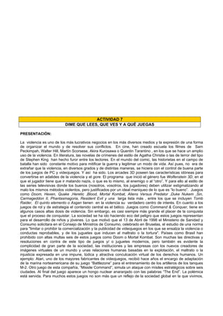 ACTIVIDAD 7
DIME QUE LEES, QUE VES Y A QUÉ JUEGAS
PRESENTACIÓN:
La violencia es uno de los más lucrativos negocios en los más diversos medios y la expresión de una forma
de organizar el mundo y de resolver sus conflictos. En cine, han creado escuela los filmes de Sam
Peckimpah, Walter Hill, Martín Scorsese, Akira Kurosawa o Quentin Tarantino , en los que se hace un amplio
uso de la violencia. En literatura, las novelas de crímenes del estilo de Agatha Christie o las de terror del tipo
de Stephen King han hecho furor entre los lectores. En el mundo del comic, las historietas en el campo de
batalla han sido constante motivo para mitificar la guerra y legitimar un modo de vida. Así pues, no era de
extrañar que la violencia, en diversos grados y de distintas maneras, se hiciera con el control de buena parte
de los juegos de PC y videojuegos. Y así ha sido. Los arcades 3D poseen las características idóneas para
convertirse en adalides de la violencia y el gore. El programa que inició el género fue Wolfenstein 3D, en el
que el jugador tiene que ir matando nazis, o que es lo mismo, al enemigo o al “otro”. Y para ello al estilo de
las series televisivas donde los buenos (nosotros, vosotros, los jugadores) deben utilizar estigmatizando al
malo los mismos métodos violentos, pero justificados por un ideal maniqueo de lo que es “lo bueno”. Juegos
como Doom, Hexen, Quake ,Heretic ,Blood, Mortal Kombat, Aliens Versus Predator ,Duke Nukem ,Sin,
Carmageddon II, Phantasmagoria, Resident Evil y una larga lista más , entre los que se incluyen Tomb
Raider, El quinto elemento o Asgan tienen en la violencia su verdadero centro de interés. En cuanto a los
juegos de rol y de estrategia el contenido central es el bélico. Juegos como Command & Conquer, tiene en
algunos casos altas dosis de violencia. Sin embargo, es casi siempre más grande el placer de la conquista
que el proceso de conquistar. La sociedad se ha ido haciendo eco del peligro que estos juegos representan
para el desarrollo de niños y jóvenes. Lo que motivó que el 13 de Abril de 1998 el Ministerio de Sanidad y
Consumo solicitara en el Consejo de Ministros de Consumo, celebrado en Bruselas, el estudio de una norma
para "limitar o prohibir la comercialización y la publicidad de videojuegos en los que se ensalza la violencia o
conductas reprobables, y de los juguetes que inducen al maltrato o la tortura". Países como Brasil han
prohibido con altas multas seis de estos juegos como Doom o Mortal Kombat. Son muchas las directivas y
resoluciones en contra de este tipo de juegos y/ o juguetes modernos, pero también es evidente la
complicidad de gran parte de la sociedad, las instituciones y las empresas con los nuevos creadores de
imágenes virtuales de un mundo y unas relaciones humanas basadas en la explotación, el maltrato o la
injusticia expresada en una impune, lúdica y atractiva conculcación virtual de los derechos humanos. Un
ejemplo: Atari, uno de los mayores fabricantes de videojuegos, recibió hace años el encargo de adaptación
de la marina norteamericana de su juego “Battlezone” para el entrenamiento de los artilleros de los tanques
M-2. Otro juego de esta compañía, “Missile Command”, simula un ataque con mísiles estratégicos sobre seis
ciudades. Al final del juego aparece un hongo nuclear anaranjado con las palabras “The End”. La polémica
está servida. Para muchos estos juegos no son más que un reflejo de la sociedad global en la que vivimos,
 
