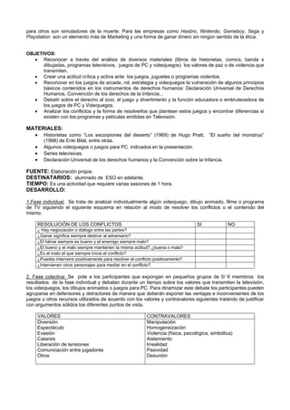 para otros son simuladores de la muerte. Para las empresas como Hasbro, Nintendo, Gameboy, Sega y
Playstation son un elemento más de Marketing y una forma de ganar dinero sin ningún sentido de la ética.
OBJETIVOS:
• Reconocer a través del análisis de diversos materiales (libros de historietas, comics, banda s
dibujadas, programas televisivos, juegos de PC y videojuegos) los valores de paz o de violencia que
transmiten.
• Crear una actitud crítica y activa ante los juegos, juguetes o programas violentos.
• Reconocer en los juegos de arcade, rol, estrategia y videojuegos la vulneración de algunos principios
básicos contenidos en los instrumentos de derechos humanos: Declaración Universal de Derechos
Humanos, Convención de los derechos de la Infancia...
• Debatir sobre el derecho al ocio, el juego y divertimento y la función educadora o embrutecedora de
los juegos de PC y Videojuegos.
• Analizar los conflictos y la forma de resolverlos que plantean estos juegos y encontrar diferencias si
existen con los programas y películas emitidas en Televisión.
MATERIALES:
• Historietas como “Los escorpiones del desierto” (1969) de Hugo Pratt, “El sueño del monstruo”
(1998) de Enki Bilal, entre otras.
• Algunos videojuegos o juegos para PC indicados en la presentación.
• Series televisivas.
• Declaración Universal de los derechos humanos y la Convención sobre la Infancia.
FUENTE: Elaboración propia.
DESTINATARIOS: alumnado de ESO en adelante.
TIEMPO: Es una actividad que requiere varias sesiones de 1 hora.
DESARROLLO:
1.Fase individual: Se trata de analizar individualmente algún videojuego, dibujo animado, filme o programa
de TV siguiendo el siguiente esquema en relación al modo de resolver los conflictos o el contenido del
mismo:
RESOLUCIÓN DE LOS CONFLICTOS SI NO
¿ Hay negociación o diálogo entre las partes?
¿Ganar significa siempre destruir al adversario?
¿El héroe siempre es bueno y el enemigo siempre malo?
¿El bueno y el malo siempre mantienen la misma actitud? ¿buena o mala?
¿Es el malo el que siempre inicia el conflicto?
¿Puedes intervenir positivamente para resolver el conflicto positivamente?
¿Intervienen otros personajes para mediar en el conflicto?
2. Fase colectiva: Se pide a los participantes que expongan en pequeños grupos de 5/ 6 miembros los
resultados de la fase individual y debatan durante un tiempo sobre los valores que transmiten la televisión,
los videojuegos, los dibujos animados o juegos para PC. Para dinamizar este debate los participantes pueden
agruparse en defensores y detractores de manera que deberán exponer las ventajas e inconvenientes de los
juegos u otros recursos utilizados de acuerdo con los valores y contravalores siguientes tratando de justificar
con argumentos sólidos los diferentes puntos de vista.
VALORES CONTRAVALORES
Diversión
Espectáculo
Evasión
Catarsis
Liberación de tensiones
Comunicación entre jugadores
Otros
Manipulación
Homogeneización
Violencia (física, psicológica, simbólica)
Aislamiento
Irrealidad
Pasividad
Desunión
 