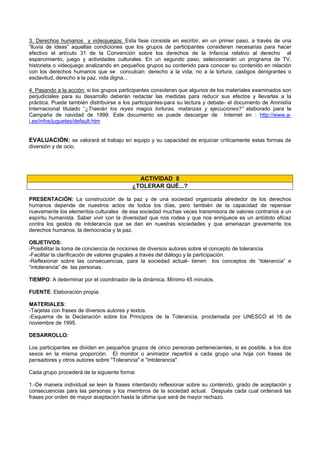 3. Derechos humanos y videojuegos: Esta fase consiste en escribir, en un primer paso, a través de una
“lluvia de ideas” aquellas condiciones que los grupos de participantes consideren necesarias para hacer
efectivo el artículo 31 de la Convención sobre los derechos de la Infancia relativo al derecho al
esparcimiento, juego y actividades culturales. En un segundo paso, seleccionarán un programa de TV,
historieta o videojuego analizando en pequeños grupos su contenido para conocer su contenido en relación
con los derechos humanos que se conculcan: derecho a la vida, no a la tortura, castigos denigrantes o
esclavitud, derecho a la paz, vida digna...
4. Pasando a la acción: si los grupos participantes consideran que algunos de los materiales examinados son
perjudiciales para su desarrollo deberán redactar las medidas para reducir sus efectos y llevarlas a la
práctica. Puede también distribuirse a los participantes-para su lectura y debate- el documento de Amnistía
Internacional titulado “¿Traerán los reyes magos torturas, matanzas y ejecuciones?” elaborado para la
Campaña de navidad de 1999. Este documento se puede descargar de Internet en : http://www.a-
i.es/infos/juguetes/default.htm
EVALUACIÓN: se valorará el trabajo en equipo y su capacidad de enjuiciar críticamente estas formas de
diversión y de ocio.
ACTIVIDAD 8
¿TOLERAR QUÉ...?
PRESENTACIÓN: La construcción de la paz y de una sociedad organizada alrededor de los derechos
humanos depende de nuestros actos de todos los días, pero también de la capacidad de repensar
nuevamente los elementos culturales de esa sociedad muchas veces transmisora de valores contrarios a un
espíritu humanista. Saber vivir con la diversidad que nos rodea y que nos enriquece es un antídoto eficaz
contra los gestos de intolerancia que se dan en nuestras sociedades y que amenazan gravemente los
derechos humanos, la democracia y la paz.
OBJETIVOS:
-Posibilitar la toma de conciencia de nociones de diversos autores sobre el concepto de tolerancia.
-Facilitar la clarificación de valores grupales a través del diálogo y la participación.
-Reflexionar sobre las consecuencias, para la sociedad actual- tienen los conceptos de “tolerancia” e
“intolerancia” de las personas.
TIEMPO: A determinar por el coordinador de la dinámica. Mínimo 45 minutos.
FUENTE: Elaboración propia.
MATERIALES:
-Tarjetas con frases de diversos autores y textos.
-Esquema de la Declaración sobre los Principios de la Tolerancia, proclamada por UNESCO el 16 de
noviembre de 1995.
DESARROLLO:
Los participantes se dividen en pequeños grupos de cinco personas pertenecientes, si es posible, a los dos
sexos en la misma proporción. El monitor o animador repartirá a cada grupo una hoja con frases de
pensadores y otros autores sobre "Tolerancia" e "intolerancia".
Cada grupo procederá de la siguiente forma:
1.-De manera individual se leen la frases intentando reflexionar sobre su contenido, grado de aceptación y
consecuencias para las personas y los miembros de la sociedad actual. Después cada cual ordenará las
frases por orden de mayor aceptación hasta la última que será de mayor rechazo.
 