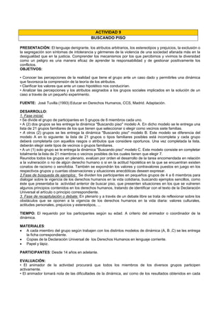 ACTIVIDAD 9
BUSCANDO PISO
PRESENTACIÓN: El lenguaje denigrante, los atributos arbitrarios, los estereotipos y prejuicios, la exclusión o
la segregación son síntomas de intolerancia y gérmenes de la violencia de una sociedad afanada más en la
desigualdad que en la justicia. Comprender los mecanismos por los que percibimos y vivimos la diversidad
como un peligro es una manera eficaz de aprender la responsabilidad y de gestionar positivamente los
conflictos.
OBJETIVOS:
• Conocer las percepciones de la realidad que tiene el grupo ante un caso dado y permitirles una dinámica
que favorezca la comprensión de la teoría de los atributos.
• Clarificar los valores que ante un caso hipotético nos conducirían.
• Analizar las percepciones y los atributos asignados a los grupos sociales implicados en la solución de un
caso a través de un pequeño experimento.
FUENTE: José Tuvilla (1993) Educar en Derechos Humanos, CCS, Madrid. Adaptación.
DESARROLLO:
1. Fase inicial:
• Se divide el grupo de participantes en 5 grupos de 6 miembros cada uno.
• A (2) dos grupos se les entrega la dinámica "Buscando piso" modelo A. En dicho modelo se le entrega una
lista de 21 grupos familiares de los que tienen que seleccionar o elegir como vecinos siete familias.
• A otros (2) grupos se les entrega la dinámica "Buscando piso" modelo B. Este modelo se diferencia del
modelo A en lo siguiente: la lista de 21 grupos o tipos familiares posibles está incompleta y cada grupo
deberá completarla con aquellos rasgos o atributos que considere oportunos. Una vez completada la lista,
deberán elegir siete tipos de vecinos o grupos familiares.
• A un (1) solo grupo se le entrega la dinámica "Buscando piso" modelo C. Este modelo consiste en completar
totalmente la lista de 21 miembros o vecinos posibles de los cuales tienen que elegir 7.
Reunidos todos los grupos en plenario, evalúan por orden el desarrollo de la tarea encomendada en relación
a la vulneración o no de algún derecho humano o si en la actitud hipotética en la que se encuentran existen
conatos de racismo o xenofobia. También se expondrán los valores y contravalores puestos en juego en los
respectivos grupos y cuantas observaciones y situaciones anecdóticas deseen expresar.
2.Fase de búsqueda de ejemplos: Se dividen los participantes en pequeños grupos de 4 a 6 miembros para
dialogar sobre la vigencia de los derechos humanos en la vida cotidiana, buscando ejemplos sencillos, como
éste que presentaba la actividad anterior de buscar piso, que presenten situaciones en los que se vulneren
algunos principios contenidos en los derechos humanos, tratando de identificar con el texto de la Declaración
Universal el artículo o principio correspondiente.
3. Fase de recapitulación o debate: En plenario y a través de un debate libre se trata de reflexionar sobre los
obstáculos que se oponen a la vigencia de los derechos humanos en la vida diaria: valores culturales,
actitudes personales, prejuicios y estereotipos, ...
TIEMPO: El requerido por los participantes según su edad. A criterio del animador o coordinador de la
dinámica.
MATERIALES:
• A cada miembro del grupo según trabajen con los distintos modelos de dinámica (A, B ,C) se les entrega
la ficha correspondiente.
• Copias de la Declaración Universal de los Derechos Humanos en lenguaje corriente.
• Papel y lápiz.
PARTICIPANTES: Desde 14 años en adelante.
EVALUACIÓN:
• El animador de la actividad procurará que todos los miembros de los diversos grupos participen
activamente.
• El animador tomará nota de las dificultades de la dinámica, así como de los resultados obtenidos en cada
 