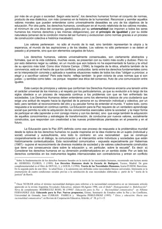 por más de un grupo o sociedad. Según esta teoría7
, los derechos humanos forman el conjunto de normas,
producto de esa dialéctica, con más consenso en la historia de la humanidad. Reconocer y asimilar aquellos
valores morales que pueden entenderse como universalmente deseables es uno de los objetivos de la
educación. Por otra parte, los derechos humanos, constituyen en el mundo relativista de los valores morales,
el mínimum de una ética del consenso, garantizados por su universalidad (se imponen a todos los seres
humanos los mismos derechos y las mismas obligaciones), por el principio de igualdad y por su doble
naturaleza (emanan de la condición misma del ser humano y evolucionan como normas gracias a un proceso
de construcción colectiva e histórica inacabado).
Los valores pertenecen no sólo al mundo de lo real, sino también representan la utopía y la
esperanza, el mundo de las aspiraciones y de los ideales. Los valores no sólo pertenecen o se deben al
pasado y al presente, sino que son elementos cargados de futuro.
Los derechos humanos, valores universalmente consensuales, son ciertamente abstractos y
formales, que en la vida cotidiana, muchas veces, se presentan con su rostro más oculto y dudoso. Pero no
por esto debemos negar su validez, en un mundo que aún todavía no ha experimentado la fuerza y la virtud
de su ejercicio más total. Como dice Victoria Camps (1994), la tragedia de la ética, añadiría también de la
convivencia, está en el hecho de que los conflictos producidos tanto entre los derechos fundamentales como
en la interpretación concreta y aplicada a nuestras situaciones reales de todos los días "obligan a priorizar, a
elegir y a sacrificar valores" Pero este hecho refleja también la gran victoria de unas normas que si son
justas - y sentidas como tales - es porque respetan esa ética del consenso, fruto de una comunicación entre
iguales.
Este cuerpo de principios y valores que conforman los Derechos Humanos encierra una tensión entre
el carácter universal de los mismos y el respeto por los particularismos, ya que su evolución a lo largo de los
siglos obedece a un proceso de respuesta continua a los problemas con que se han enfrentado las
sociedades. Los Derechos Humanos deben entenderse como los elementos básicos de una ciudadanía que
exige una actitud de respeto hacia la dignidad de la persona en su dimensión individual y colectiva, por un
lado; pero también al reconocimiento del otro y su peculiar forma de entender el mundo. Y sobre todo, como
respuesta a la sociedad en continuo cambio. La Educación para la Paz requiere de un verdadero aprendizaje
social que permita no sólo la adquisición de los conocimientos esenciales sobre la sociedad y la mejor forma
de participar en ella (aprender a vivir consigo mismo y con los demás), sino que exige también la adquisición
de aquellos conocimientos y estrategias de transformación, de conducirse por nuevos valores, socialmente
construidos, que respondan con creatividad a las nuevas problemáticas planteadas en el presente y en el
futuro.
La Educación para la Paz (EP) definida como ese proceso de respuesta a la problemática mundial
desde la óptica de los derechos humanos no puede inspirarse en la idea moderna de un sujeto (individual y
social) universal y autosuficiente, sino todo lo contrario: en una racionalidad que se construye
cooperativamente en el diálogo, la comunicación y el intercambio entre individuos y sociedades que están
históricamente contextualizados. Esta racionalidad comunicativa - expuesta especialmente por Habermas
(1987) - supone el reconocimiento de diversos modelos de sociedad y de valores colectivamente construidos
que tiene una consecuencia clara sobre la educación y, en particular, sobre la escuela8
. Es decir: a)
Considerar los derechos humanos en su dimensión problematizadora en un sentido doble: Por un lado los
derechos contenidos en los instrumentos legales internacionales son contradictorios y entran en conflicto
7
Sobre la fundamentación de los derechos humanos basados en la teoría de las necesidades humanas, recomiendo una lectura atenta
de: HERRERA FLORES, J (1989): Los Derechos Humanos desde la Escuela de Budapest, Tecnos, Madrid. De gran
complementariedad es el libro de DOYAL, L y GOUH, I (1994): Teoría de las Necesidades Humanas, Icaria-FUHEM, Barcelona.
En la segunda parte de este libro la salud física y la autonomía son definidas como necesidades básicas universales. Interesante es la
enumeración de cuatro condiciones sociales previas a la satisfacción de esas necesidades elaboradas a partir de la " teoría de la
justicia" de Rawls.
8
Oscar NUDLER utiliza el término racionalidad dialógica para referirse a la racionalidad comunicativa en un interesante artículo
aparecido en la revista Argentina Novedades Educativas, número 68,Agosto 1996, con el título": Homogeneidad vs. Babelización".
Sirva de complemento: RODRIGUEZ ROJO, M (1994)": Educación para la Paz y Racionalidad comunicativa" en Alfonso
FERNANDEZ (Ed): Educando para la Paz: Nuevas propuestas, Eirene, Seminario de Estudios sobre la Paz y los Conflictos,
Universidad de Granada; Juan CURRAIS PARRUA y Margarita PEREZ-FROIZ (1995): " Etica y educación. Hacia una
racionalidad comunicativa", en Revista de Cooperación Educativa, Kikiriki, nº 38, p 11-13.
 