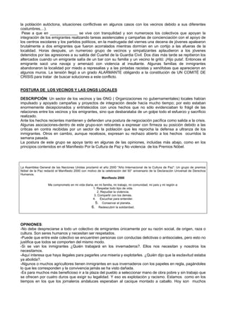 la población autóctona, situaciones conflictivas en algunos casos con los vecinos debido a sus diferentes
costumbres,...).
Pese a que en _____________ se vive con tranquilidad y son numerosos los colectivos que apoyan la
integración de los emigrantes realizando tareas asistenciales y campañas de concienciación con el apoyo de
los centros escolares y los partidos políticos, en la madrugada del viernes una decena de jóvenes apalearon
brutalmente a dos emigrantes que fueron acorralados mientras dormían en un cortijo a las afueras de la
localidad. Horas después, un numeroso grupo de vecinos y simpatizantes aplaudieron a los jóvenes
detenidos por las agresiones a su salida del Cuartel de la Guardia Civil. Dos días más tarde se repitieron los
altercados cuando un emigrante salía de un bar con su familia y un vecino le gritó: ¡Hijo puta!. Entonces el
emigrante sacó una navaja y amenazó con violencia al insultante. Algunas familias de inmigrantes
abandonaron la localidad por miedo a represalias y a las pintadas racistas y xenófobas que aparecieron en
algunos muros. La tensión llegó a un grado ALARMANTE obligando a la constitución de UN COMITÉ DE
CRISIS para tratar de buscar soluciones a este conflicto.
POSTURA DE LOS VECINOS Y LAS ONGS LOCALES
DESCRIPCIÓN: Un sector de los vecinos y las ONG ( Organizaciones no gubernamentales) locales habían
impulsado y apoyado campañas y proyectos de integración desde hacía mucho tiempo; por esto estaban
enormemente decepcionados y entristecidos con unos hechos que no sólo evidenciaban lo frágil de las
relaciones entre los vecinos y los emigrantes, sino que desbarataba de un golpe todo el esfuerzo y sacrificio
realizado.
Ante los hechos recientes mantienen y defienden una postura de negociación pacífica como salida a la crisis.
Algunas asociaciones-dentro de este grupo-son reticentes a expresar con firmeza su posición debido a las
críticas en contra recibidas por un sector de la población que les reprocha la defensa a ultranza de los
inmigrantes. Otros en cambio, aunque recelosos, expresan su rechazo abierto a los hechos ocurridos la
semana pasada.
La postura de este grupo se apoya tanto en algunas de las opiniones, incluidas más abajo, como en los
principios contenidos en el Manifiesto Por la Cultura de Paz y No violencia de los Premios Nóbel.
La Asamblea General de las Naciones Unidas proclamó el año 2000 "Año Internacional de la Cultura de Paz". Un grupo de premios
Nóbel de la Paz redactó el Manifiesto 2000 con motivo de la celebración del 50° aniversario de la Declaración Universal de Derechos
Humanos.
Manifiesto 2000
Me comprometo en mi vida diaria, en mi familia, mi trabajo, mi comunidad, mi país y mi región a:
1. Respetar todo tipo de vida.
2. Repudiar la violencia.
3. Compartir con los demás.
4. Escuchar para entender.
5. Conservar el planeta.
6. Redescubrir la solidaridad.
OPINIONES:
-No debe despreciarse a todo un colectivo de emigrantes únicamente por su razón social, de origen, raza o
cultura. Son seres humanos y necesitan ser respetados.
-Puede que entre este colectivo se encuentren personas con conductas delictivas o antisociales, pero esto no
justifica que todos se comporten del mismo modo.
-Si se van los inmigrantes ¿Quién trabajará en los invernaderos?. Ellos nos necesitan y nosotros los
necesitamos.
-Aquí interesa que haya ilegales para pagarles una miseria y explotarles. ¿Quién dijo que la esclavitud estaba
ya abolida?.
-Algunos o muchos agricultores tienen inmigrantes en sus invernaderos con los papeles en regla, pagándoles
lo que les corresponden y la convivencia jamás se ha visto dañada.
-Es para muchos más beneficioso ir a la plaza del pueblo a seleccionar mano de obra pobre y sin trabajo que
se ofrecen por cuatro duros que exigir su legalidad. Y eso es explotación y racismo. Estamos como en los
tiempos en los que los jornaleros andaluces esperaban al cacique montado a caballo. Hoy son muchos
 