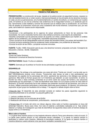 ACTIVIDAD 11
TREINTA POR MINUTO
PRESENTACIÓN: La construcción de la paz, basada en la justicia social y la seguridad humana, requiere no
sólo del establecimiento de un orden social e internacional basado en los principios de los derechos humanos
en cada una de sus generaciones, sino fundamentalmente un cambio de actitud y un compromiso por nuestra
parte. El hambre es uno de los síntomas más endémicos de la inseguridad humana y un obstáculo para la
paz. Aproximarse a esta realidad y conocer las acciones que se realizan para su erradicación, es una forma
más de aceptar el compromiso moral que como ciudadanos del mundo tenemos. Compromiso que, por otra
parte, sería estéril sin nuestra acción responsable.
OBJETIVOS:
-Concienciar a los participantes de la urgencia de actuar activamente en favor de las personas más
necesitadas. Así como mostrarles hechos de la vida cotidiana contrarios a ese espíritu de solidaridad.
-Hacerles comprender que las personas actúan de acuerdo con mitos y estereotipos que impiden un análisis
objetivo de los problemas y por consiguiente, imposibilita soluciones duraderas.
-Tomar conciencia de las desigualdades entre los países del hemisferio Norte y los países del hemisferio Sur.
-Conocer los lazos existentes entre los problemas medio ambientales y los problemas de desarrollo.
-Conocer la acción de las ONGs y proyectar acciones concretas.
FUENTE: Tuvilla (1995): Educación para la paz y los derechos humanos: propuesta curricular, Consejería de
Educación y Ciencia , Sevilla. Adaptación.
MATERIAL:
-Cómic de Carlos Giménez.
-Declaración Universal de Derechos Humanos.
DESTINATARIOS: Desde 14 años en adelante.
TIEMPO: Estimado por el profesor en función de las actividades sugeridas que se proponen.
DESARROLLO:
1.Primera fase: Se entrega a los participantes una copia del cómic 'Treinta por minuto" y se les pide que lo
lean individualmente durante cinco minutos. Transcurrido este tiempo se pide a dos participantes que
representen los papeles de los personajes del cómic, aportando las opiniones a los diálogos que estimen
oportunos. Más tarde se forman grupos de 4 a 6 miembros que deberán: a) Leer nuevamente el cómic; b)
Escribir los mitos o ideas erróneas contenidas en el cómic sobre las causas del hambre y las soluciones
presentadas por los personajes; c) Tratar de desmitificar esas ideas con sus propios puntos de vista sobre el
fenómeno; d) Escribir situaciones de la vida cotidiana que presenten acciones de las personas, que como en
el cómic, reflejen posiciones particulares y personales sobre este grave problema. En plenario, los portavoces
expondrán al gran grupo los resultados de su trabajo. Y le seguirá un debate dirigido sobre el tema.
2.Segunda fase: El desarrollo de esta actividad consiste en realizar los pasos siguientes siguiendo la
propuesta presentada en la actividad “La pequeña gallina roja” :
1. Lectura y análisis del cómic.
2. Relación del cómic con los artículos de la DUDH.
3. Realización del fichas de comprensión, profundización, resolución de conflictos...
3.Tercera fase: En el texto del cómic se indican algunos mitos sobre el hambre expresadas en boca del
personaje masculino. Busca esos mitos. Con todo el material y actividades realizadas en la fase anterior
elaborar un trabajo de investigación que trate de desmitificar las siguientes ideas sobre el hambre (trabajo de
equipo entre 2 a 4 miembros).
Mitos sobre el hambre:
1/ La gente tiene hambre porque no hay bastante alimento sobre la Tierra para alimentar a todo el mundo; 2/
La gente pasa hambre porque no hay suficientes tierras cultivables; 3, La gente no pasaría hambre si
aprendiera a cultivar como nosotros, utilizando la tecnología moderna; 4/ La gente no pasaría hambre si
nosotros diéramos nuestro alimento a los que tienen verdadero necesidad de él.
 