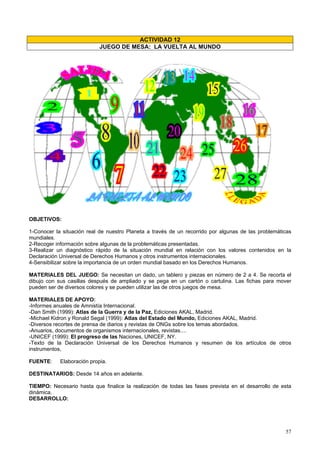 57
ACTIVIDAD 12
JUEGO DE MESA: LA VUELTA AL MUNDO
OBJETIVOS:
1-Conocer la situación real de nuestro Planeta a través de un recorrido por algunas de las problemáticas
mundiales.
2-Recoger información sobre algunas de la problemáticas presentadas.
3-Realizar un diagnóstico rápido de la situación mundial en relación con los valores contenidos en la
Declaración Universal de Derechos Humanos y otros instrumentos internacionales.
4-Sensibilizar sobre la importancia de un orden mundial basado en los Derechos Humanos.
MATERIALES DEL JUEGO: Se necesitan un dado, un tablero y piezas en número de 2 a 4. Se recorta el
dibujo con sus casillas después de ampliado y se pega en un cartón o cartulina. Las fichas para mover
pueden ser de diversos colores y se pueden utilizar las de otros juegos de mesa.
MATERIALES DE APOYO:
-Informes anuales de Amnistía Internacional.
-Dan Smith (1999): Atlas de la Guerra y de la Paz, Ediciones AKAL, Madrid.
-Michael Kidron y Ronald Segal (1999): Atlas del Estado del Mundo, Ediciones AKAL, Madrid.
-Diversos recortes de prensa de diarios y revistas de ONGs sobre los temas abordados.
-Anuarios, documentos de organismos internacionales, revistas....
-UNICEF (1999): El progreso de las Naciones, UNICEF, NY.
-Texto de la Declaración Universal de los Derechos Humanos y resumen de los artículos de otros
instrumentos,
FUENTE: Elaboración propia.
DESTINATARIOS: Desde 14 años en adelante.
TIEMPO: Necesario hasta que finalice la realización de todas las fases prevista en el desarrollo de esta
dinámica.
DESARROLLO:
 