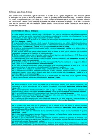 58
1.Primera fase: Juego de mesa
Esta primera fase consiste en jugar a "La Vuelta al Mundo". Cada jugador elegirá una ficha de color y tirará
el dado para ver quién va a salir el primero. Lo hará el que saque el número más alto. Los demás seguirán
por orden. Los jugadores para colocarse en la casilla número 1 necesitan sacar 6 puntos y después seguirán
las instrucciones de esa casilla. Ganará el jugador que llegue a la casilla de llegada. Si se saca un número
más alto del necesario, irá a la casilla 28 y luego seguirá contando hacia atrás. Esperará a que le toque el
turno y tirará de nuevo.
INSTRUCCIONES DE LAS CASILLAS
1- En los primeros seis años después de la Guerra Fría la ONU puso en marcha más operaciones militares en
zonas de conflicto que en los cuarenta años precedentes. Ampliamente conocidas como Fuerzas de Paz, los
cascos azules, a veces logran cumplir este objetivo. Avanzas 1 casilla.
2- Durante la década de los 90, más de 60 Estados han utilizado para el mantenimiento de la Paz fuerzas ajenas
a la ONU. Avanzas 1 casilla.
3- La gente de Burundi, de Ruanda y de la mayoría de los países vecinos han sufrido más de tres décadas de
guerra, represión, sublevaciones y masacres desde su independencia. Si localizas en un Mapa de Peters en tres
segundos esta zona avanzas 2 casillas, si no lo consigues avanzas hasta la salida.
4- Si sabes el nombre de tres ONG dedicadas a la labor humanitaria avanzas 2 casillas, si no sabes ninguna te
quedas un turno sin jugar.
5- Para avanzar hasta una nueva casilla deberás decir al menos la mitad de los derechos de la Infancia.
(Declaración Universal de los Derechos de los niños y niñas).
6- Se han realizado más de dos mil pruebas nucleares desde la primera que tuvo lugar en 1945. Esta es una
forma de contaminación del Planeta. Retrocedes 2 casillas.
7- Para prevenir los conflictos la educación debe promover la paz y la tolerancia. Tira nuevamente el dado y te
colocas en la casilla correspondiente.
8- En los últimos años, en 25 países, miles de niños menores de 16 años han participado en las guerras. Sólo en
1988 fueron 200.000. Retrocedes hasta la casilla número 4.
9- En 1996, el nivel de inmunización contra el sarampión en el mundo en desarrollo se situó en el 79% , un
porcentaje similar al de las naciones industrializadas (81%). Avanzas 2 casillas.
10- En los años 90 se produjo un redoblado ataque contra la desnutrición. Avanzas 1 casilla.
11- El apartheid era uno de los sistemas políticos más crueles e injustos jamás maquinados. Su fin ha traído
esperanza al país y a toda la región. Si sabes quien lideró la lucha contra el apartheid avanzas 1 casilla, si no te
acuerdas esperas un turno en el juego.
12- Tras la desaparición de muchas dictaduras en la década de los 80- entre otras, las de Argentina, Brasil y
Chile- el camino hacia la democracia está despejado. Avanzas 1 casilla.
13- África Occidental nunca se ha recuperado de la colonización europea. Con frágiles economías y sin
democracia, la región está marcada por la pobreza, la violencia y la guerra. Retrocedes hasta la casilla
número 11.
14- La Convención de los derechos de la Infancia entró en vigor en 1990. Si dices algunos de los derechos que
este instrumento internacional protege avanzas 2 casillas, si no te acuerdas esperas aquí un turno sin jugar.
15- En el año 2000 se celebró el Año Internacional de la Cultura de Paz. Avanzas 4 casillas.
16- La Conferencia de Jomtien (1990) de la educación para todos puso como meta para el año 2000 el acceso
universal para la educación primaria. Avanzas 1 casilla.
17- En agosto de 1993, el mundo tuvo conocimiento del acuerdo de Paz entre Israel y la Organización para la
Liberación de Palestina, resultado de las negociaciones secretas de Oslo. Avanzas 2 casillas.
18- El pueblo kurdo está unido por la geografía y por la historia. Nunca ha tenido un Estado unificado.
Aproximadamente, uno de cada ocho kurdos es refugiado o desplazado. Retrocedes tantas casillas como
puntos obtengas al tirar el dado.
19- Cuanto peores son las violaciones de los derechos humanos, mayor es la probabilidad de guerra.
Retrocedes 1 casilla.
20- En 1994, sólo cuatro países- Noruega, Dinamarca, Suecia y los Países Bajos- habían alcanzado el objetivo
de ayuda del 0,7% del PNB. Avanzas dos casillas.
21- Pese a que la Declaración Universal de Derechos Humanos proclama el principio de igualdad y no
discriminación y el derecho a la educación obligatoria, en casi todas las regiones hay menos niñas que niños
que asisten a la escuela. Retrocedes 3 casillas.
22- En el artículo 1º de la Declaración Universal de Derechos Humanos (1948) se establece que “ todos los
seres humanos nacen libres e iguales en dignidad y derechos”. Este principio es la base fundamental de todos
 