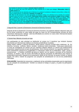 59
los tratados de derechos humanos. Avanzas hasta la casilla 28.
23- En el mundo hay unos 250 millones de niños menores de 14 años que trabajan. Retrocedes hasta la
casilla número 15.
24- La Convención de los derechos de la Infancia en su artículo 6 proclama el derecho de los niños y niñas a la
vida, la supervivencia y el desarrollo. Avanzas a la casilla 28.
25- Más de 350 personas han sido ejecutadas en Estados Unidos en la década de los noventa. En muchos
países la pena de muerte no está abolida. Retrocedes tantas casillas como puntos te salgan al tirar el dado.
26- A mediados de los años 90 los gastos militares conocidos eran de 800.000 millones de dólares. Esto
representa un 30% menos que en 1985. El derecho a la paz avanza lentamente. Pasa a la casilla siguiente.
27- El Decenio 2001-2010 ha sido declarado por Naciones Unidas a la Cultura de Paz y la no violencia para los
niños y niñas del mundo. Tira el dado si sale una puntuación menor de seis llegaste a la meta.
28- Imagina tres maneras de colaborar en la construcción de la Paz. Avanzas a la casilla de llegada.
2.Segunda fase: Leyendo la Declaración Universal de Derechos Humanos
Después de leer la Declaración Universal de Derechos Humanos, los jugadores deberán relacionar cada uno
de los temas contenidos en cada casilla del juego de mesa con los correspondientes artículos de dicho
instrumento internacional y dialogar sobre las dificultades de construir un nuevo orden internacional basado
en los valores de la Cultura de paz.
3.Tercera fase: Mirando al mundo con lupa
Los participantes en esta actividad se distribuirán en grupos de 5 miembros que recibirán diversos
documentos con informaciones relativas a la diversas problemáticas mundiales:
trabajo infantil, maltrato y violencia doméstica, deuda externa, situación mundial sobre violaciones de los
derechos humanos, conflictos bélicos actuales, problemas medio ambientales Cada grupo seleccionará
un tema de investigación de manera que sus miembros deberán elaborar un informe que posteriormente
presentarán respectivamente al resto de participantes. Dicho informe contendrá los siguientes apartados: a)
breve presentación general de la problemática; b) descripción (VER) de la problemática: origen, causas y
consecuencias.. ; c) análisis (JUZGAR) del tema en relación con los valores y principios de los Derechos
Humanos; d) estudio y plan de acción (ACTUAR) de algunas propuestas de alternativas para mejorar la
problemática examinada. Después de la presentación rápida de los informes, los grupos iniciarán un debate
dirigido. Por último, tratarán de programar una campaña de sensibilización en una de las problemáticas
informadas.
EVALUACIÓN: Capacidad de compromiso y realización de las actividades programadas para la organización
de una campaña de sensibilización. También se evaluará el trabajo en grupo y el grado de participación
individual.
 