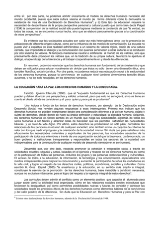 entre sí; por otra parte, no podemos admitir únicamente el modelo de derechos humanos heredado del
mundo occidental, puesto que cada cultura visiona el mundo de forma diferente como lo demuestra la
existencia de más de una Declaración de Derechos Humanos9
; y b) Este tipo de educación requiere la
necesidad de descentrarse de la propia perspectiva personal y cultural puesto que como bien decía Piaget
(1934) la comprensión de la realidad social sólo puede lograrse mediante la conciencia de que "la verdad, en
todas las cosas, no se encuentra nunca hecha, sino que se elabora penosamente gracias a la coordinación
de otras perspectivas".
Es evidente que las sociedades actuales son cada vez más heterogéneas tanto por la presencia de
poblaciones de diferente origen cultural, como por la influencia de los medios de comunicación. La escuela no
puede vivir a espaldas de esta realidad adhiriéndose a un sistema de valores rígido, propio de una cultura
cerrada, que imposibilite el diálogo y la comunicación con quienes pertenecen a otras culturas o se conducen
por otro sistema de valores. Ni tampoco mantenerse neutral o indiferente al mundo de los valores, sino que
precisamente debe promover los valores que, en la tradición de su propia cultura, favorezca la apertura al
diálogo, el aprendizaje de la tolerancia y el trabajar cooperativamente en y desde las diferencias.
En resumen, podemos reconocer que los derechos humanos son fundamento de la convivencia y que
deben ser utilizados para educar moralmente sin olvidar que éstos no sólo tienen una dimensión ética, sino
también filosófica, social y jurídica. Por otra parte, no podemos reducir esa educación moral a la exclusividad
de los derechos humanos, porque la convivencia en cualquier nivel contiene dimensiones también éticas
ausentes, o no del todo recogidas, en los derechos humanos.
LA EDUCACIÓN PARA LA PAZ, LOS DERECHOS HUMANOS Y LA DEMOCRACIA.
Escribió Ignacio Ellacuría (1990) que el "supuesto fundamental es que los Derechos Humanos
pueden y deben alcanzar una perspectiva y validez universal, pero que esto no se logrará, si no se tiene en
cuenta el desde dónde se consideran y el para quien y para qué se proclaman".
Una lectura a fondo de los textos de derechos humanos, por ejemplo de la Declaración sobre
Desarrollo Social, nos revelan algunas respuestas a esas interrogantes. Primero nos indican que los
derechos humanos no pueden interpretarse desde otra consideración diferente a la del ser humano, objeto y
sujeto de derechos, desde donde se nutre su propia definición y naturaleza: la dignidad humana. Segundo,
los derechos humanos no tienen sentido en un mundo que niega las posibilidades legítimas de todos los
seres humanos a ser felices y alcanzar cotas de bienestar que les permitan satisfacer las necesidades
básicas y un nivel de vida digno. Por último, estos derechos se proclamaron no sólo para normalizar las
relaciones de las personas en el seno de cualquier sociedad, sino también como un conjunto de criterios de
valor con los que medir el progreso y la orientación de la sociedad misma. Sin duda que para satisfacer más
eficazmente las necesidades materiales y espirituales de las personas, las sociedades necesitan de la
participación de todos sus miembros a través de una organización social que la favorezca. La democracia, un
buen gobierno e instituciones transparentes y responsables en todos los sectores de la sociedad son
indispensables para la consecución de cualquier modelo de desarrollo centrado en el ser humano.
Desarrollo que, por otro lado, necesita promover la cohesión e integración social a través de
sociedades estables, seguras y justas, basadas en el ejercicio y respeto de los derechos humanos así como
en la participación de todas las personas, incluidos los grupos y las personas desfavorecidos y vulnerables.
El acceso de todos a la educación, la información, la tecnología y los conocimientos especializados son
medios indispensables para mejorar la comunicación y aumentar la participación de todos los ciudadanos en
la vida civil; y lograr el respeto de los derechos civiles, políticos, económicos, sociales y culturales. Como
escribió H. Gros Espiell (1985) "la enseñanza y la educación, en su sentido más amplio e integral,
constituyen la esencia de la promoción de los derechos humanos, base ineludible y condición necesaria,
aunque no exclusiva ni bastante, para el logro del respeto y la vigencia integral de estos derechos".
Los currículos deben admitir el conflicto como un elemento positivo que capacite al alumnado para
juzgar sobre cómo la sociedad está organizada, cómo en las relaciones sociales existen estructuras que
favorecen la desigualdad; así como permitirles posibilidades nuevas y futuras de concebir y construir las
sociedades desde los principios éticos de los derechos humanos como elementos básicos de la convivencia
y del valor positivo de la diferencia. Sin duda que la Educación en Derechos Humanos y para la Paz con
9
Existen otras declaraciones de derechos humanos, además de la Declaración Universal de 1948.
 