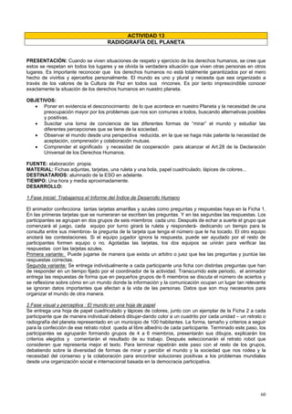 60
ACTIVIDAD 13
RADIOGRAFÍA DEL PLANETA
PRESENTACIÓN: Cuando se viven situaciones de respeto y ejercicio de los derechos humanos, se cree que
estos se respetan en todos los lugares y se olvida la verdadera situación que viven otras personas en otros
lugares. Es importante reconocer que los derechos humanos no está totalmente garantizados por el mero
hecho de vivirlos y ejercerlos personalmente. El mundo es uno y plural y necesita que sea organizado a
través de los valores de la Cultura de Paz en todos sus rincones. Es por tanto imprescindible conocer
exactamente la situación de los derechos humanos en nuestro planeta.
OBJETIVOS:
• Poner en evidencia el desconocimiento de lo que acontece en nuestro Planeta y la necesidad de una
preocupación mayor por los problemas que nos son comunes a todos, buscando alternativas posibles
y positivas.
• Suscitar una toma de conciencia de las diferentes formas de “mirar” el mundo y estudiar las
diferentes percepciones que se tiene de la sociedad.
• Observar el mundo desde una perspectiva reducida, en la que se haga más patente la necesidad de
aceptación, comprensión y colaboración mutuas.
• Comprender el significado y necesidad de cooperación para alcanzar el Art.28 de la Declaración
Universal de los Derechos Humanos.
FUENTE: elaboración propia.
MATERIAL: Fichas adjuntas, tarjetas, una ruleta y una bola, papel cuadriculado, lápices de colores...
DESTINATARIOS: alumnado de la ESO en adelante.
TIEMPO: Una hora y media aproximadamente.
DESARROLLO:
1.Fase inicial: Trabajamos el Informe del Índice de Desarrollo Humano
El animador confecciona tantas tarjetas amarillas y azules como preguntas y respuestas haya en la Ficha 1.
En las primeras tarjetas que se numeraran se escriben las preguntas. Y en las segundas las respuestas. Los
participantes se agrupan en dos grupos de seis miembros cada uno. Después de echar a suerte el grupo que
comenzará el juego, cada equipo por turno girará la ruleta y responderá- dedicando un tiempo para la
consulta entre sus miembros- la pregunta de la tarjeta que tenga el número que le ha tocado. El otro equipo
anotará las contestaciones. Si el equipo jugador ignora la respuesta, puede ser ayudado por el resto de
participantes formen equipo o no. Agotadas las tarjetas, los dos equipos se unirán para verificar las
respuestas con las tarjetas azules.
Primera variante: Puede jugarse de manera que exista un arbitro o juez que lea las preguntas y puntúe las
respuestas correctas.
Segunda variante: Se entrega individualmente a cada participante una ficha con distintas preguntas que han
de responder en un tiempo fijado por el coordinador de la actividad. Transcurrido este periodo, el animador
entrega las respuestas de forma que en pequeños grupos de 6 miembros se discuta el número de aciertos y
se reflexione sobre cómo en un mundo donde la información y la comunicación ocupan un lugar tan relevante
se ignoran datos importantes que afectan a la vida de las personas. Datos que son muy necesarios para
organizar el mundo de otra manera.
2.Fase visual y perceptiva : El mundo en una hoja de papel
Se entrega una hoja de papel cuadriculado y lápices de colores, junto con un ejemplar de la Ficha 2 a cada
participante que de manera individual deberá dibujar-dando color a un cuadrito por cada unidad – un retrato o
radiografía del planeta representado en un municipio de 100 habitantes. La forma, tamaño y criterios a seguir
para la confección de ese retrato robot queda al libre albedrío de cada participante. Terminado este paso, los
participantes se agruparán formando grupos de 4 a 6 miembros, presentarán sus dibujos, explicarán los
criterios elegidos y comentarán el resultado de su trabajo. Después seleccionarán el retrato robot que
consideren que representa mejor el texto. Para terminar repetirán este paso con el resto de los grupos,
debatiendo sobre la diversidad de formas de mirar y percibir el mundo y la sociedad que nos rodea y la
necesidad del consenso y la colaboración para encontrar soluciones positivas a los problemas mundiales
desde una organización social e internacional basada en la democracia participativa.
 