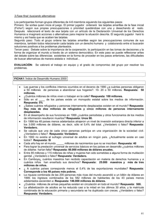 61
3.Fase final: buscando alternativas
Los participantes forman grupos diferentes de 4-6 miembros siguiendo los siguientes pasos:
Primero: Se sortea quien inicia el juego. El primer jugador ordenará las tarjetas amarillas de la fase inicial
(Ficha1) según sus propias preocupaciones o prioridad quedándose con una y desechando el resto.
Después relacionará el texto de esa tarjeta con un artículo de la Declaración Universal de los Derechos
Humanos e imaginará acciones o alternativas para mejorar la situación descrita. El segundo jugador hará lo
mismo y así hasta que se acaben las tarjetas.
Segundo paso: Todo el grupo ordena las tarjetas amarillas según las preocupaciones comunes de sus
miembros, también todos relacionarán cada tarjeta con un derecho humano y colaborando entre sí buscarán
soluciones positivas a los problemas planteados.
Tercer paso: Debate sobre la importancia de la cooperación, la participación en las tomas de decisiones y la
forma de organizar el mundo a través de un sistema democrático. En este paso se puede reflexionar antes
del debate sobre las diferencias existentes en la forma de proceder en los pasos anteriores, las dificultades
de buscar alternativas de manera aislada e individual...
EVALUACIÓN: Se valorará el trabajo en equipo y el grado de compromiso del grupo por resolver los
problemas.
FICHA1: Índice de Desarrollo Humano 2000
• Las guerras y los conflictos internos ocurridos en el decenio de 1990 ¿a cuántas personas obligaron
a 50 millones de personas a abandonar sus hogares?. 10- 20 o 50 millones. Respuesta: 50
millones.
• ¿Cuántos millones de niños viven o trabajan en la calle? Respuesta: 100 millones.
• Sólo en el ____ de los países existe un monopolio estatal sobre los medios de información.
Respuesta: 5%
• ¿Sabes cuántos refugiados y personas internamente desplazadas existen en el mundo? Respuesta:
Hay más de diez millones de refugiados y cinco millones de personas internamente
desplazadas.
• En el desempeño de sus funciones en 1999 ¿cuántos periodistas y otros funcionarios de los medios
de información resultaron muertos? Respuesta: Unos 90.
• En 1998 los 48 países menos adelantados atrajeron un nivel de inversión extranjera directa inferior a
los 3.000 millones de dólares, es decir, sólo el 0,4% del total. ¿Verdadero o falso? Respuesta:
Verdadero.
• Se calcula que una de cada cinco personas participa en una organización de la sociedad civil.
¿Verdadero o falso?. Respuesta: Verdadero.
• En 1900 no existía el sufragio universal de adultos en ningún país. ¿Actualmente existe en casi
todos? Respuesta: SI
• Cada año hay en el mundo _____ millones de nacimientos que no se inscriben. Respuesta: 40
• Para lograr la prestación universal de servicios básicos en los países en desarrollo ¿cuántos millones
de dólares harían falta? Respuesta: 80.000 millones de dólares anuales.
• Entre 85 millones y 115 millones de niñas y mujeres han sido sometidas a alguna forma de mutilación
genital. ¿Verdadero o falso? Respuesta: Verdadero.
• En Camboya¿ cuántos maestros han recibido capacitación en materia de derechos humanos y a
cuántos niños han enseñado sus derechos? Respuesta: 25.000 maestros y más de tres
millones de niños.
• ¿ A cuántos países corresponde menos el 0,4% de las exportaciones mundiales? Respuesta:
Corresponde a los 48 países más pobres.
• La riqueza combinada de las 200 personas más ricas del mundo ascendió a un billón de dólares en
1999; los ingresos combinados de los 582 millones de habitantes de los 43 países menos
adelantados ascienden a: Respuesta: 146.000 millones de dólares.
• ¿Cuántos millones de armas pequeñas existen en circulación en todo el mundo? Respuesta: 500.
• La alfabetización de adultos se ha reducido casi a la mitad en los últimos 30 años, y la matrícula
combinada de la educación primaria y secundaria se ha duplicado con creces. ¿Verdadero o falso?
Respuesta: Verdadero.
 