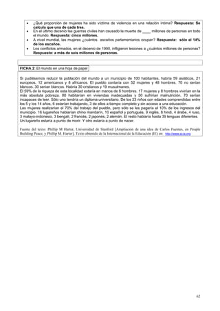62
• ¿Qué proporción de mujeres ha sido víctima de violencia en una relación íntima? Respuesta: Se
calcula que una de cada tres.
• En el último decenio las guerras civiles han causado la muerte de ____ millones de personas en todo
el mundo. Respuesta: cinco millones.
• A nivel mundial, las mujeres ¿cuántos escaños parlamentarios ocupan? Respuesta: sólo el 14%
de los escaños.
• Los conflictos armados, en el decenio de 1990, infligieron lesiones a ¿cuántos millones de personas?
Respuesta: a más de seis millones de personas.
FICHA 2: El mundo en una hoja de papel
Si pudiésemos reducir la población del mundo a un municipio de 100 habitantes, habría 59 asiáticos, 21
europeos, 12 americanos y 8 africanos. El pueblo contaría con 52 mujeres y 48 hombres. 70 no serían
blancos. 30 serían blancos. Habría 30 cristianos y 19 musulmanes.
El 59% de la riqueza de esta localidad estaría en manos de 6 hombres. 17 mujeres y 8 hombres vivirían en la
más absoluta pobreza. 80 habitarían en viviendas inadecuadas y 50 sufrirían malnutrición. 70 serían
incapaces de leer. Sólo uno tendría un diploma universitario. De los 23 niños con edades comprendidas entre
los 5 y los 14 años, 6 estarían trabajando, 3 de ellos a tiempo completo y sin acceso a una educación.
Las mujeres realizarían el 70% del trabajo del pueblo, pero sólo se les pagaría el 10% de los ingresos del
municipio. 16 lugareños hablarían chino mandarín, 10 español y portugués, 9 inglés, 8 hindi, 4 árabe, 4 ruso,
3 malayo-indonesio, 3 bengalí, 2 francés, 2 japonés, 2 alemán. El resto hablaría hasta 39 lenguas diferentes.
Un lugareño estaría a punto de morir. Y otro estaría a punto de nacer.
Fuente del texto: Phillip M Harter, Universidad de Stanford [Ampliación de una idea de Carlos Fuentes, en People
Building Peace, y Phillip M. Harter]. Texto obtenido de la Internacional de la Educación (IE) en: http://www.ei-ie.org
 