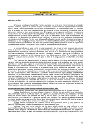63
ACTIVIDAD 14
LA PEQUEÑA GALLINA ROJA
PRESENTACIÓN:
El lenguaje constituye una actividad humana compleja que sirve como instrumento de comunicación
entre las personas, vehículo de valores morales y culturales, y como medio de representación del mundo
físico y social. Estas dos funciones (comunicación y representación) se interrelacionan entre sí y permiten
que el lenguaje, en todas sus manifestaciones, se convierta en una herramienta privilegiada para la
transmisión cultural de unas generaciones a otras. El lenguaje, por consiguiente, contribuye a construir una
representación del mundo socialmente compartida y comunicable, favorece la socialización y permite la
integración social y cultural de las personas. Sirve, pues, de instrumento básico para la construcción del
conocimiento y la adquisición del aprendizaje, así como para el dominio de otras habilidades y capacidades
no estrictamente lingüísticas. Por otra parte al basarse la educación para la paz, los derechos humanos y la
democracia en una pedagogía dialógica inspirada en una racionalidad comunicativa, encuentra en el lenguaje
un recurso didáctico por excelencia. Sin duda que aprender un lenguaje es aprender el mundo de significados
culturales de pertenencia y acercarse a otros modos de entender y pensar la realidad.
La comprensión de un texto escrito es un proceso activo por el cual el lector establece conexiones
entre lo que lee y las informaciones y conocimientos previos que posee; y realiza inferencias e
interpretaciones, dotando de significado el mensaje leído. Educar en la comprensión del lenguaje significa
favorecer el desarrollo de estrategias que permitan interpretar, relacionar y valorar la información y los
mensajes que se reciben en la vida cotidiana, en un inicio del pensamiento crítico. Por otra parte, el texto
escrito es un buen recurso didáctico no sólo para el área de la lengua propia, sino también para otras
lenguas.
Entre los textos, los textos narrativos se adaptan mejor a nuestros propósitos por cuanto el discurso
narrativo integra una sucesión de acontecimientos de interés humano en la unidad de una misma acción,
permitiendo: analizar paso a paso la secuencia narrativa; comprender linealmente los hechos, la trama, los
personajes como elementos motores de la acción con papeles o funciones perfectamente asignados en el
interior de una organización casi compleja y el desenlace final de un conjunto de elecciones. Para el
desarrollo de la propuesta interesan aquellos textos narrativos lineales que contengan la secuencia total de
la narración y describan una situación de un personaje central en una circunstancia límite o problematizadora.
En estos textos la escena debe ser reducida y, por tanto, el escenario físico- lugar y tiempo- serán también
reducidos. Los acontecimientos deberán permitir centrar juegos de relaciones entre los personajes y las
diversas situaciones en las que se encuentran. Dos criterios son esenciales para la selección de los textos
narrativos: 1/ la acción narrativa debe ser problematizadora: representar un conflicto con todos sus elementos
de modo que la acción sea susceptible de análisis a la luz de los derechos humanos y cuyo contenido
posibilite la transferencia con hechos sociales próximos o alejados con puntos referenciales de partida; 2/ la
acción narrativa debe transferirse a situaciones cotidianas vividas o conocidas por el alumnado al objeto de
inferir relaciones y permitir nuevos conocimientos.
Momentos esenciales para el aprovechamiento didáctico de un texto.
Tres momentos consideramos esenciales en el aprovechamiento didáctico de un texto narrativo:
Lectura: No sólo leemos el mundo del autor reflejado en el texto, sino que también en el acto de leer
intervienen como guías el mundo del lector: sus experiencias, sus conocimientos, sus emociones. El texto
refleja un mundo literario que proviene del autor y de una época, de una cultura concreta, de una
particularísima forma de entender y conceptuar las relaciones humanas. Pero además cada lector representa
un mundo singular que comparte con los demás unos determinados valores culturales. El texto se convierte
en muchos textos por efecto de la construcción individual y colectiva.
Análisis: Permite comprender las unidades básicas de la gramática textual y exige partir de las
palabras, después de las frases y giros literarios para llegar hasta las ideas.
Ideología: Todo autor como miembro de un grupo social produce su obra conforme a una
determinada ideología. Es necesario profundizar un grado más en el texto narrativo para descubrir los valores
sociales, éticos, religiosos y humanísticos de manera que el lector confronte estos valores con los propios.
Desde este punto de vista, el texto narrativo sirve de pretexto tanto para explicar el porqué del mismo como
 