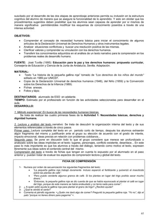 65
suscitado por el desarrollo de las dos etapas de aprendizaje anteriores permita su inclusión en la estructura
cognitiva del alumno de manera que se asegure la funcionalidad de lo aprendido. Y esto sin olvidar que los
procedimientos sugeridos deben posibilitar que los alumnos sean capaces de aprender por sí mismos de
manera significativa permitiéndoles modificar los esquemas de conocimiento poseídos a través de una
intensa actividad.
OBJETIVOS:
• Comprender el concepto de necesidad humana básica para iniciar el conocimiento de algunos
artículos de la Declaración Universal de Derechos Humanos y otros instrumentos legales.
• Analizar situaciones conflictivas y buscar una resolución positiva de las mismas.
• Clarificar valores y comprender su vinculación con los derechos humanos.
• Transferir los conocimientos adquiridos en el análisis de un texto narrativo para la comprensión en los
problemas reales de desarrollo humano.
FUENTE: José Tuvilla (1995): Educación para la paz y los derechos humanos: propuesta curricular,
Consejería de Educación y Ciencia de la Junta de Andalucía, Sevilla. Adaptación.
MATERIAL:
• Texto “La historia de la pequeña gallina roja” tomado de “Los derechos de los niños del mundo”
editado en 1989 por UNICEF.
• Copia de la Declaración Universal de derechos humanos (1948), del Niño (1959) y la Convención
sobre los Derechos de la Infancia (1989).
• Fichas anexas.
• Folios y lápiz.
DESTINATARIOS: alumnado de ESO en adelante.
TIEMPO: Estimado por el profesorado en función de las actividades seleccionadas para desarrollar en el
aula.
DESARROLLO:
1. Método experiencial: En busca de las necesidades humanas básicas.
Se trata de realizar las cuatro primeras fases de la Actividad 1: Necesidades básicas, derechos y
dignidad humana.
2. Lectura y análisis del texto narrativo: Se trata de descubrir la organización interna del texto y de sus
elementos referenciales a través de cinco pasos.
Primer paso: Lectura completa del texto en un periodo corto de tiempo, después los alumnos extraerán
algún fragmento del mismo y justificarán ante el grupo su elección de acuerdo con el grado de interés,
impacto emocional, ideas previas en relación con problemas cotidianos...
Segundo paso: Se pone en discusión todo lo que el grupo considere que merece ser profundizado o
analizado sobre las ideas implícitas en el texto: lugares, personajes, conflicto existente, desenlace... En este
paso lo más importante es que los alumnos a través del diálogo, teniendo como motivo el texto, expresen
libremente sus ideas sobre el contenido central del mismo.
Comprensión del texto a través de fichas que tengan en cuenta lo expuesto por el alumnado en el paso
anterior y puedan tratar de evaluar los aspectos de comprensión lectora y global del texto.
FICHA DE COMPRENSIÓN
1- Numera por orden de secuenciación los siguientes fragmentos del texto:
• “La pequeña gallina roja trabajó duramente. Incluso esparció el fertilizante y pulverizó el insecticida
sobre las plantas de café”.
• “Pero puedo venderte algunos granos de café. Si los plantas en lugar del trigo podrás sacar mucho
dinero.”
• “Entonces, la pequeña gallina roja se dio cuenta de que se había equivocado al plantar el café en lugar
del trigo, porque de esta manera se había endeudado y no tenía nada para comer”.
2- ¿ A quién pidió ayuda la gallina roja para plantar el grano de trigo? ¿Recibió ayuda?
3- ¿Qué le vendió el cerdo?
4- Comenta el párrafo siguiente: <¿Quién me dará algo de comer? Preguntó la pequeña gallina roja. “Yo no”, dijo el
pato “porque no tienes dinero para pagarme” >.
 
