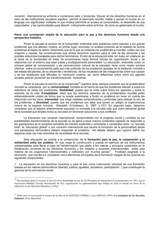 vocación internacional se enfrenta a numerosos retos y tensiones. Educar en los derechos humanos en el
seno de las instituciones escolares significa permitir al alumnado escribir, hablar y pensar el mundo en un
lenguaje con significados múltiples lo que implica permitirle el acceso al conocimiento, el desarrollo de sus
capacidades y las oportunidades para disentir críticamente sobre la forma de cómo es gobernado el mundo.
Hacia una concepción amplia de la educación para la paz y los derechos humanos desde una
perspectiva holística.
Poner la escuela al servicio de la humanidad, entendida esta asistencia como solución a los graves
problemas que nos afectan, implica, en primer lugar, acometer un análisis profundo de la realidad de dichos
problemas al objeto de definir claramente qué es lo que se entiende por problemática mundial, cuáles son sus
orígenes y causas, las consecuencias que dichas tensiones suponen para la vida de las personas y las
posibles soluciones barajadas para dichos fenómenos. El reto de la educación está, sin duda, en colaborar en
la tarea de la humanidad de tratar de encaminarse hacia formas futuras de organización social y de
relaciones con el entorno que sean justas y ecológicamente perdurables. La educación, entendida como un
proceso global de concienciación y de reconstrucción cultural de la sociedad, tiene como misión primera
informar sobre el conocimiento cada vez más profundo de los problemas globales de la población mundial y
del estado del planeta, de su desarrollo y tendencias, de los resultados de las indagaciones sobre sus causas
y de los obstáculos que dificultan su resolución positiva; así como reflexionar sobre cómo los agentes
sociales podrían promover las transformaciones necesarias.
Poner la escuela al servicio de la humanidad10
significa tener siempre presente que la problemática
mundial se caracteriza por su Universalidad: fundada en el hecho de que los problemas afectan a todos los
individuos de todos los continentes; Globalidad: puesto que la crisis cubre todos los aspectos y todos lo
sectores de la vida; Complejidad: dado que los diversos aspectos de la problemática mundial están
extremadamente unidos de forma que no puede examinarse a fondo un problema sin tener en cuenta las
relaciones con los otros; Intensidad: que exige medidas extraordinarias y profundas para extirpar la raíz de
los problemas; y Gravedad: puesto que los problemas son tales que ponen en peligro la supervivencia
misma de la especie humana (Rassekh, S-Vaideanu, G, 1987, p.101). En segundo lugar, debemos
considerar que el objetivo anteriormente expuesto no compete a la escuela más que como demanda global
de la sociedad que emplea todos su recursos en favorecer soluciones a sus conflictos.
La Educación con vocación internacional, comprometida con el progreso social y confiada en las
posibilidades transformadoras de la escuela no es ajena a esos nuevos contenidos capaces de responder a
las aspiraciones de la sociedad sometida de manera acelerada y cambiante a constantes retos. La "escuela
total", la "educación global" o con vocación internacional que asume la formación de la personalidad desde
una perspectiva democrática deberá responder al problema del debate abierto que supone definir los
espacios cada vez más reducidos de neutralidad de la escuela.
Esta educación se orienta a la consecución de la formación para la paz, la cooperación y la
solidaridad entre los pueblos, fin que exige la construcción y puesta en ejercicio de los instrumentos
indispensables para llevar a cabo tal transformación que atañe a los valores y principios contenidos en la
Declaración Universal de los Derechos Humanos y los tratados y acuerdos internacionales sobre esta
materia de los organismos internacionales y ratificados por muchos países11
. Finalidad asignada a la
educación que nos lleva a considerar como elementos principales de la formación integral de los jóvenes los
siguientes componentes:
1. La educación en los derechos humanos y para la paz como instrumento principal de una formación
basada en los valores democráticos (libertad, justicia, igualdad, pluralismo, participación...) que constituyen la
garantía de la convivencia social.
10
Precisamente poner la escuela al servicio de la humanidad es uno de los Principios de Educación Cívica propuestos, en 1967, por la
Asociación Mundial Escuela Instrumento de Paz, organización no gubernamental que trabaja en todo el mundo en favor de la
educación en los Derechos Humanos y la Paz.
11
Sobre esto se recomienda la lectura de la obra de R.SÁNCHEZ FERRIZ y Luis JIMENA (1995): La enseñanza de los derechos
humanos, Ariel, Barcelona.
 
