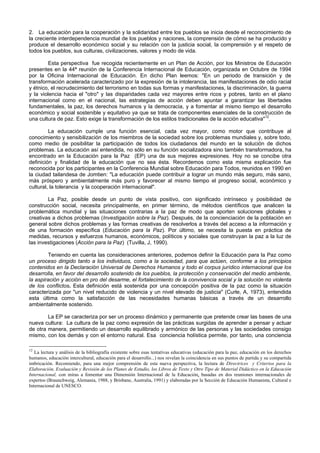 2. La educación para la cooperación y la solidaridad entre los pueblos se inicia desde el reconocimiento de
la creciente interdependencia mundial de los pueblos y naciones, la comprensión de cómo se ha producido y
produce el desarrollo económico social y su relación con la justicia social, la comprensión y el respeto de
todos los pueblos, sus culturas, civilizaciones, valores y modo de vida.
Esta perspectiva fue recogida recientemente en un Plan de Acción, por los Ministros de Educación
presentes en la 44ª reunión de la Conferencia Internacional de Educación, organizada en Octubre de 1994
por la Oficina Internacional de Educación. En dicho Plan leemos: "En un periodo de transición y de
transformación acelerada caracterizado por la expresión de la intolerancia, las manifestaciones de odio racial
y étnico, el recrudecimiento del terrorismo en todas sus formas y manifestaciones, la discriminación, la guerra
y la violencia hacia el "otro" y las disparidades cada vez mayores entre ricos y pobres, tanto en el plano
internacional como en el nacional, las estrategias de acción deben apuntar a garantizar las libertades
fundamentales, la paz, los derechos humanos y la democracia, y a fomentar al mismo tiempo el desarrollo
económico y social sostenible y equitativo ya que se trata de componentes esenciales de la construcción de
una cultura de paz. Esto exige la transformación de los estilos tradicionales de la acción educativa"12
.
La educación cumple una función esencial, cada vez mayor, como motor que contribuye al
conocimiento y sensibilización de los miembros de la sociedad sobre los problemas mundiales y, sobre todo,
como medio de posibilitar la participación de todos los ciudadanos del mundo en la solución de dichos
problemas. La educación así entendida, no sólo en su función socializadora sino también transformadora, ha
encontrado en la Educación para la Paz (EP) una de sus mejores expresiones. Hoy no se concibe otra
definición y finalidad de la educación que no sea ésta. Recordemos como esta misma explicación fue
reconocida por los participantes en la Conferencia Mundial sobre Educación para Todos, reunidos en 1990 en
la ciudad tailandesa de Jomtien: "La educación puede contribuir a lograr un mundo más seguro, más sano,
más próspero y ambientalmente más puro y favorecer al mismo tiempo el progreso social, económico y
cultural, la tolerancia y la cooperación internacional".
La Paz, posible desde un punto de vista positivo, con significado intrínseco y posibilidad de
construcción social, necesita principalmente, en primer término, de métodos científicos que analicen la
problemática mundial y las situaciones contrarias a la paz de modo que aporten soluciones globales y
creativas a dichos problemas (Investigación sobre la Paz). Después, de la concienciación de la población en
general sobre dichos problemas y las formas creativas de resolverlos a través del acceso a la información y
de una formación específica (Educación para la Paz). Por último, se necesita la puesta en práctica de
medidas, recursos y esfuerzos humanos, económicos, políticos y sociales que construyan la paz a la luz de
las investigaciones (Acción para la Paz) (Tuvilla, J, 1990).
Teniendo en cuenta las consideraciones anteriores, podemos definir la Educación para la Paz como
un proceso dirigido tanto a los individuos, como a la sociedad, para que actúen, conforme a los principios
contenidos en la Declaración Universal de Derechos Humanos y todo el corpus jurídico internacional que los
desarrolla, en favor del desarrollo sostenido de los pueblos, la protección y conservación del medio ambiente,
la aspiración y acción en pro del desarme, el fortalecimiento de la convivencia social y la solución no violenta
de los conflictos. Esta definición está sostenida por una concepción positiva de la paz como la situación
caracterizada por "un nivel reducido de violencia y un nivel elevado de justicia" (Curle, A, 1973), entendida
esta última como la satisfacción de las necesidades humanas básicas a través de un desarrollo
ambientalmente sostenido.
La EP se caracteriza por ser un proceso dinámico y permanente que pretende crear las bases de una
nueva cultura: La cultura de la paz como expresión de las prácticas surgidas de aprender a pensar y actuar
de otra manera, permitiendo un desarrollo equilibrado y armónico de las personas y las sociedades consigo
mismo, con los demás y con el entorno natural. Esa conciencia holística permite, por tanto, una conciencia
12
La lectura y análisis de la bibliografía existente sobre esas tentativas educativas (educación para la paz, educación en los derechos
humanos, educación intercultural, educación para el desarrollo...) nos revelan la coincidencia en sus puntos de partida y su compartida
imbricación. Recomiendo, para una mejor comprensión de esta nueva perspectiva, la lectura de Directrices y Criterios para la
Elaboración, Evaluación y Revisión de los Planes de Estudio, los Libros de Texto y Otro Tipo de Material Didáctico en la Educación
Internacional, con miras a fomentar una Dimensión Internacional de la Educación, basadas en dos reuniones internacionales de
expertos (Braunchweig, Alemania, 1988, y Brisbane, Australia, 1991) y elaboradas por la Sección de Educación Humanista, Cultural e
Internacional de UNESCO.
 