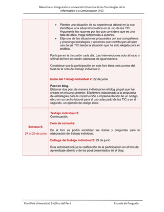 Maestría en Integración e Innovación Educativa de las Tecnologías de la
Información y la Comunicación (TIC)





Plantee una situación de su experiencia laboral en la que
identifique una situación no ética en el uso de las TIC.
Argumente las razones por las que considera que es una
falta de ética. Haga referencias a autores.
Elija una de las situaciones propuestas por sus compañeros
y proponga estrategias o acciones que contribuyan al buen
uso de las TIC desde la situación que ha sido elegida para el
análisis.

Participe en la discusión cada día. Las intervenciones solo al inicio o
al final del foro no serán valoradas de igual manera.
Considerar que la participación en este foro tiene seis puntos del
total de la nota del trabajo individual 2.

Inicio del Trabajo individual 2: 22 de junio
Post en blog.
Elaborar dos post de manera individual en el blog grupal que fue
creado en el curso anterior. El primero relacionado a la propuesta
de estrategias para la construcción e implementación de un código
ético en su centro laboral para el uso adecuado de las TIC y en el
segundo, un ejemplo de código ético.

Trabajo individual 2:
Continuación.
Foro de consulta:
Semana 6:
24 al 29 de junio

En el foro se podrá socializar las dudas y preguntas para la
elaboración del trabajo individual.
Entrega del trabajo individual 2: 29 de junio
Esta actividad incluye la calificación de la participación en el foro de
aprendizaje abierto y de los post presentados en el blog.

Pontificia Universidad Católica del Perú

Escuela de Posgrado

 