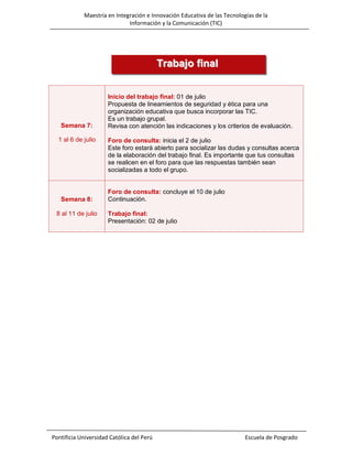 Maestría en Integración e Innovación Educativa de las Tecnologías de la
Información y la Comunicación (TIC)

Trabajo final

Semana 7:
1 al 6 de julio

Semana 8:
8 al 11 de julio

Inicio del trabajo final: 01 de julio
Propuesta de lineamientos de seguridad y ética para una
organización educativa que busca incorporar las TIC.
Es un trabajo grupal.
Revisa con atención las indicaciones y los criterios de evaluación.
Foro de consulta: inicia el 2 de julio
Este foro estará abierto para socializar las dudas y consultas acerca
de la elaboración del trabajo final. Es importante que tus consultas
se realicen en el foro para que las respuestas también sean
socializadas a todo el grupo.

Foro de consulta: concluye el 10 de julio
Continuación.
Trabajo final:
Presentación: 02 de julio

Pontificia Universidad Católica del Perú

Escuela de Posgrado

 