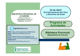 23 de Abril
                                                Día Internacional del Libro
      BIBLIOTECA PROVINCIAL DE                     y Derechos de Autor
              A CORUÑA
                 C/Riego de Agua, 37
               Información: 981080176
                Préstamo: 981080175
                                                      Programa de
                                                      Actividades
         @bibliodicoruna
         @bibliodicoruna
Web: http://www.dicoruna.es/biblioteca
 Web: http://www.dicoruna.es/biblioteca
Mail: biblioteca.info@dicoruna.es
 Mail: biblioteca.info@dicoruna.es                Biblioteca Provincial
Blog:
 Blog:
http://bibliotecadicoruna.blogspot.com
                                                    Deputación da Coruña
 http://bibliotecadicoruna.blogspot.com
Flickr: flickr.com/photos/bibliotecadicoruna
 Flickr: flickr.com/photos/bibliotecadicoruna
Slideshare:
 Slideshare:
slideshare.net/bibliotecadicoruna
 slideshare.net/bibliotecadicoruna
 