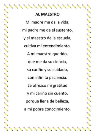 AL MAESTRO
Mi madre me da la vida,
mi padre me da el sustento,
y el maestro de la escuela,
cultiva mi entendimiento.
A mi maestro querido,
que me da su ciencia,
su cariño y su cuidado,
con infinita paciencia.
Le ofrezco mi gratitud
y mi cariño sin cuento,
porque llena de belleza,
a mi pobre conocimiento.
 