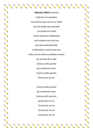 GRACIAS, PROFE (Canción)
Cada día a mi alrededor
hay muchas cosas, tal vez un millón
que me quedan por aprender
y mi profe con ilusión
mucha paciencia y dedicación
me lo explica una y otra vez
para que pueda aprender
el abecedario, contar hasta cien
cuáles son los colores y también conocer
Los secretos de la vida.
Gracias, profe, gracias
por enseñarme tanto.
Gracias, profe, gracias
Gracias por ser así.
Gracias, profe, gracias
por enseñarme tanto.
Gracias, profe, gracias,
gracias por ser así.
Gracias por ser así
Gracias por ser así
Gracias por ser así.
 