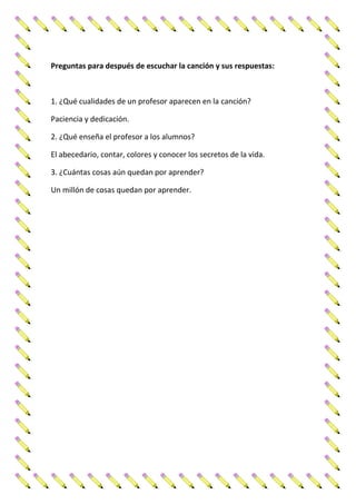 Preguntas para después de escuchar la canción y sus respuestas:
1. ¿Qué cualidades de un profesor aparecen en la canción?
Paciencia y dedicación.
2. ¿Qué enseña el profesor a los alumnos?
El abecedario, contar, colores y conocer los secretos de la vida.
3. ¿Cuántas cosas aún quedan por aprender?
Un millón de cosas quedan por aprender.
 
