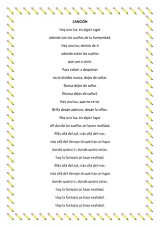CANCIÓN
Hay una luz, en algún lugar
adonde van los sueños de la humanidad.
Hay una luz, dentro de ti
adonde están los sueños
que van a venir.
Para volver a despertar
no te olvides nunca, dejes de soñar.
Nunca dejes de soñar
(Nunca dejes de soñar).
Hay una luz, que no se ve.
Brilla desde adentro, desde la niñez.
Hay una luz, en algún lugar
allí donde los sueños se hacen realidad.
Más allá del sol, más allá del mar,
más allá del tiempo sé que hay un lugar
donde quiero ir, donde quiero estar,
hoy la fantasía se hace realidad.
Más allá del sol, más allá del mar,
más allá del tiempo sé que hay un lugar
donde quiero ir, donde quiero estar,
hoy la fantasía se hace realidad.
Hoy la fantasía se hace realidad.
Hoy la fantasía se hace realidad.
 