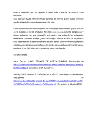 caso el siguiente paso es separar la copa, esta operación se conoce como
despunte.
Esta actividad ayuda a limpiar el fuste del árbol de manera que se pueda continuar
con las actividades respectivas después de esta.
Como conclusión cabe mencionar que las actividades operacionales que se realizan
en la extracción de los productos forestales son necesariamente obligatorios y
deben realizarse con una planeación anticipada y que estas dichas actividades
deben estar presentes en el programa de manejo o informe técnico que se presenta
para poder realizar el aprovechamiento del sitio donde se encuentra los ejemplares
seleccionados para ser aprovechados. El derribo es una actividad primordial ya que
gracias a él, se da inicio a los procesos de extracción forestal.
Literatura citada
Hans Tanner, (1997). TECNICA DE CORTA DIRIGIDA. Recuperado de
file:///C:/Users/Invitado/Downloads/Tecnica%20de%20corta%20dirigida%20manua
l%20ilustrado.pdf (consultado el 04-Julio-2016).
Santiago P;P & Guevara S;C &Espinoza L;M, (2013). Guia de producción Forestal.
Recuperado de
http://www.itto.int/files/itto_project_db_input/2929/Technical/Technical%20report%
20-%20Guia%20de%20produccion%20forestal.pdf (Consultado el 04-Julio-2016).
 