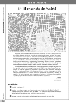 E L P O B L A M I E N T O
34. El ensanche de Madrid
El proyecto de ensanche de Madrid realizado por Carlos María de Castro se plantea como una
articulación de varias tramas que circundan los sectores este y norte de la ciudad con manza-
nas rectangulares no muy grandes, en las que se localizan hoteles y villas con una ocupación
poco intensa del espacio. Existe una preocupación mayor por la ordenación de las manzanas
que por la circulación y se advierte un cuidado por la armonía y disposición de las tramas en
relación con el casco histórico y los caminos. En este proyecto se marca una clara zonificación
social. Se prevé la construcción de barrios diferentes para la aristocracia y la alta burguesía,
para la mediana burguesía y para los obreros. También se proyectó un barrio industrial.
Finalmente, sin embargo, en el ensanche se produjeron algunos cambios con respecto a
lo proyectado en un principio: se suprimieron las vías de 20 metros de ancho, que fueron sus-
tituidas por calles de 15 metros, se eliminaron la mayor parte de las manzanas dedicadas a
jardines y en ellas se edificaron viviendas unifamiliares, se modificó la altura prevista de los
edificios, permitiéndose que tuvieran más de las tres plantas proyectadas y se redujo la
superficie del patio interior de cada manzana. En resumen, se eliminaron todos aquellos
aspectos que perjudicaban los intereses de los propietarios del ensanche.
J. ESTÉBANEZ
Las ciudades
Síntesis (Adaptación)
Actividades
¿Qué es un ensanche?
¿Qué se pretendía conseguir con el proyecto de ensanche de Madrid? ¿Quién lo diseñó?
¿Qué grupos sociales iban a vivir en el ensanche? ¿Qué cambios se produjeron con respecto
a lo proyectado? ¿A qué crees que se debieron esos cambios?
Localiza en el plano el ensanche de Madrid y señala su contorno con color rojo.
3
2
1
MATERIAL
FOTOCOPIABLE
/
©
Oxford
University
Press
España,
S.
A.
40
G
e
o
g
r
a
f
í
a
Edificios
Zonas verdes
031_055_0S3GFCR_Ref/Amp 13/7/07 12:35 Página 40
 