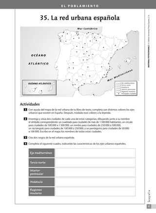 E L P O B L A M I E N T O
35. La red urbana española
Actividades
Con ayuda del mapa de la red urbana de tu libro de texto, completa con distintos colores los ejes
urbanos que existen en España. Después, traslada esos colores a la leyenda.
Investiga y sitúa dos ciudades de cada una de estas categorías, dibujando junto a su nombre
el símbolo correspondiente: un cuadrado para ciudades de más de 1500000 habitantes, un círculo
para ciudades de 500 000 a 1 500 000, un rombo para ciudades de 250 000 a 500 000,
un rectángulo para ciudades de 100 000 a 250 000, y un pentágono para ciudades de 50 000
a 100 000. Escribe en el mapa los nombres de todas estas ciudades.
Cita dos rasgos de la red urbana española.
Completa el siguiente cuadro, indicando las características de los ejes urbanos españoles.
4
3
2
1
MATERIAL
FOTOCOPIABLE
/
©
Oxford
University
Press
España,
S.
A.
41
G
e
o
g
r
a
f
í
a
Eje mediterráneo
Tercio norte
Interior
peninsular
Andalucía
Regiones
insulares
OCÉANO ATLÁNTICO Eje mediterráneo
Tercio norte
Andalucía
Interior peninsular
Regiones insulares
Principales ciudades
O C É A N O
A T L Á N T I C O
Mar Cantábrico
M
a r M
e d i t e r r á n e o
031_055_0S3GFCR_Ref/Amp 13/7/07 12:35 Página 41
 