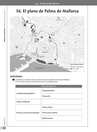 E L P O B L A M I E N T O
36. El plano de Palma de Mallorca
Actividades
Completa el siguiente cuadro con el comentario del plano de Palma de Mallorca.
Si lo necesitas, puedes consultar información complementaria.
1
MATERIAL
FOTOCOPIABLE
/
©
Oxford
University
Press
España,
S.
A.
42
G
e
o
g
r
a
f
í
a
Plano de Palma de Mallorca
Edificios significativos
Zonas verdes
Ayuntamiento
Puerto de Palma
Palacio de
la Almudaina
Catedral
Bahía de Palma
Mercado
Hospital
Provincial
Estadio
Luis Sitjar
Pza. de toros
Estación
Sa
R
i
e
r
a
T
o
r
r
e
n
t
e
Instituto
Palma de Mallorca
Localización geográfica
Emplazamiento :
Situación:
Líneas de fijación
Forma y estructura del plano
Plano urbano:
Estructura urbana:
Edificaciones:
031_055_0S3GFCR_Ref/Amp 13/7/07 12:35 Página 42
 