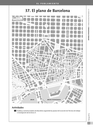 E L P O B L A M I E N T O
37. El plano de Barcelona
Actividades
Analiza y comenta el plano de Barcelona siguiendo las pautas de la sección de Técnicas de trabajo
e investigación de la UNIDAD 4.
1
MATERIAL
FOTOCOPIABLE
/
©
Oxford
University
Press
España,
S.
A.
43
G
e
o
g
r
a
f
í
a
Edificios
Zonas verdes
M A R M E D I T E R R Á N E O
031_055_0S3GFCR_Ref/Amp 13/7/07 12:35 Página 43
 