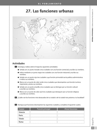 E L P O B L A M I E N T O
27. Las funciones urbanas
Actividades
Investiga y realiza sobre el mapa las siguientes actividades:
쮿 Señala con un punto morado cinco ciudades con una función comercial y escribe sus nombres.
쮿 Indica mediante un punto negro tres ciudades con una función industrial y escribe sus
nombres.
쮿 Señala con un punto rojo tres ciudades cuya función primordial sea la político-administrativa
e indica sus nombres.
쮿 Marca con un punto de color verde cinco ciudades que desempeñan una función turística
importante y anota sus nombres.
쮿 Señala con un punto amarillo cinco ciudades que se distingan por su función cultural
y escribe sus nombres.
쮿 Marca con un punto de color azul tres ciudades que destaquen por su función religiosa
y escribe sus nombres.
¿Cuáles son las funciones más destacadas de tu ciudad o de la ciudad más próxima a tu localidad?
Averigua qué funciones desempeñan las siguientes ciudades y completa el siguiente cuadro.
3
2
1
MATERIAL
FOTOCOPIABLE
/
©
Oxford
University
Press
España,
S.
A.
33
G
e
o
g
r
a
f
í
a
Venecia
Ciudad Función principal
París
Toledo
Roma
Otras funciones
031_055_0S3GFCR_Ref/Amp 13/7/07 12:35 Página 33
 