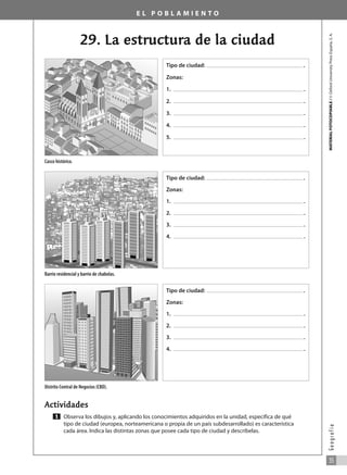 E L P O B L A M I E N T O
29. La estructura de la ciudad
MATERIAL
FOTOCOPIABLE
/
©
Oxford
University
Press
España,
S.
A.
35
G
e
o
g
r
a
f
í
a
Actividades
Observa los dibujos y, aplicando los conocimientos adquiridos en la unidad, especifica de qué
tipo de ciudad (europea, norteamericana o propia de un país subdesarrollado) es característica
cada área. Indica las distintas zonas que posee cada tipo de ciudad y descríbelas.
1
Casco histórico.
Barrio residencial y barrio de chabolas.
Distrito Central de Negocios (CBD).
Tipo de ciudad: .
Zonas:
1. .
2. .
3. .
4. .
5. .
Tipo de ciudad: .
Zonas:
1. .
2. .
3. .
4. .
Tipo de ciudad: .
Zonas:
1. .
2. .
3. .
4. .
031_055_0S3GFCR_Ref/Amp 13/7/07 12:35 Página 35
 