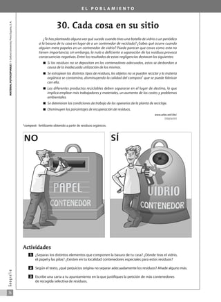 E L P O B L A M I E N T O
30. Cada cosa en su sitio
¿Te has planteado alguna vez qué sucede cuando tiras una botella de vidrio o un periódico
a la basura de tu casa en lugar de a un contenedor de reciclado? ¿Sabes qué ocurre cuando
alguien mete papeles en un contenedor de vidrio? Puede parecer que cosas como esta no
tienen importancia; sin embargo, la nula o deficiente a separación de los residuos provoca
consecuencias negativas. Entre los resultados de estas negligencias destacan los siguientes:
쮿 Si los residuos no se depositan en los contenedores adecuados, estos se desbordan a
causa de la inadecuada utilización de los mismos.
쮿 Se estropean los distintos tipos de residuos, los objetos no se pueden reciclar y la materia
orgánica se contamina, disminuyendo la calidad del compost1
que se puede fabricar
con ella.
쮿 Los diferentes productos reciclables deben separarse en el lugar de destino, lo que
implica emplear más trabajadores y materiales, un aumento de los costes y problemas
ambientales.
쮿 Se deterioran las condiciones de trabajo de los operarios de la planta de reciclaje.
쮿 Disminuyen los porcentajes de recuperación de residuos.
www.uritec.net/ctte/
(Adaptación)
1
compost: fertilizante obtenido a partir de residuos orgánicos.
Actividades
¿Separas los distintos elementos que componen la basura de tu casa? ¿Dónde tiras el vidrio,
el papel y las pilas? ¿Existen en tu localidad contenedores especiales para estos residuos?
Según el texto, ¿qué perjuicios origina no separar adecuadamente los residuos? Añade alguno más.
Escribe una carta a tu ayuntamiento en la que justifiques la petición de más contenedores
de recogida selectiva de residuos.
3
2
1
MATERIAL
FOTOCOPIABLE
/
©
Oxford
University
Press
España,
S.
A.
36
G
e
o
g
r
a
f
í
a
NO SÍ
031_055_0S3GFCR_Ref/Amp 13/7/07 12:35 Página 36
 