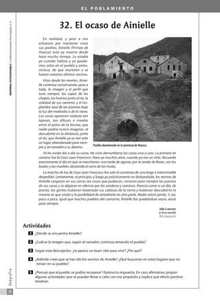 E L P O B L A M I E N T O
32. El ocaso de Ainielle
En realidad, y pese a mis
esfuerzos por mantener vivas
sus piedras, Ainielle (Pirineo de
Huesca) está ya muerto desde
hace mucho tiempo. Lo estaba
ya cuando Sabina y yo queda-
mos solos en el pueblo y antes,
incluso, de que murieran o se
fueran nuestros últimos vecinos.
Visto desde los montes, Ainie-
lle continúa conservando, pese a
todo, la imagen y el perfil que
tuvo siempre: las copas de los
chopos, los huertos junto al río, la
soledad de sus caminos y el res-
plandor azul de las pizarras bajo
la luz del mediodía o de la nieve.
Las casas aparecen todavía tan
lejanas, tan difusas e irreales
entre el polvo de la bruma, que
nadie podría nunca imaginar, al
descubrirlo en la distancia, junto
al río, que Ainielle ya es tan solo
un lugar abandonado para siem-
pre y sin remedio a su destino.
Yo he vivido día a día su ruina. He visto derrumbarse las casas una a una. La primera en
cerrarse fue la Casa Juan Francisco. Hace ya muchos años, cuando yo era un niño. Recuerdo
exactamente el día en que se marcharon: una tarde de agosto, por la senda de Broto, con los
baúles y los muebles atestando el carro de las mulas.
La marcha de los de Casa Juan Francisco fue solo el comienzo de una larga e interminable
despedida. Lentamente, al principio, y luego ya prácticamente en desbandada, los vecinos de
Ainielle cargaron en sus carros las cosas que pudieron, cerraron para siempre las puertas
de sus casas y se alejaron en silencio por los senderos y caminos. Parecía como si un día, de
pronto, las gentes hubieran levantado sus cabezas de la tierra y hubieran descubierto la
miseria en que vivían y la posibilidad de remediarla en otra parte. Nadie volvió jamás. Y, así,
poco a poco, igual que muchos pueblos del contorno, Ainielle fue quedándose vacío, vacío
para siempre.
Julio LLAMAZARES
La lluvia amarilla
RBA (Adaptación)
Actividades
¿Dónde se encuentra Ainielle?
¿Cuál es la imagen que, según el narrador, continúa teniendo el pueblo?
Según esta descripción, ¿te parece un buen sitio para vivir? ¿Por qué?
¿Adónde crees que se han ido los vecinos de Ainielle? ¿Qué buscarían en estos lugares que no
tenían en su pueblo?
¿Piensas que el pueblo se podría recuperar? Razona tu respuesta. En caso afirmativo, propón
algunas actividades que se puedan llevar a cabo con ese propósito y explica qué efecto positivo
tendrían.
5
4
3
2
1
MATERIAL
FOTOCOPIABLE
/
©
Oxford
University
Press
España,
S.
A.
38
G
e
o
g
r
a
f
í
a
Pueblo abandonado en la provincia de Huesca.
031_055_0S3GFCR_Ref/Amp 13/7/07 12:35 Página 38
 