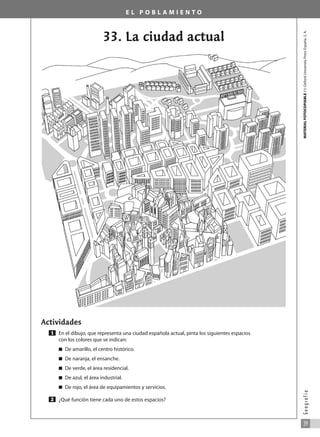 E L P O B L A M I E N T O
33. La ciudad actual
Actividades
En el dibujo, que representa una ciudad española actual, pinta los siguientes espacios
con los colores que se indican:
쮿 De amarillo, el centro histórico.
쮿 De naranja, el ensanche.
쮿 De verde, el área residencial.
쮿 De azul, el área industrial.
쮿 De rojo, el área de equipamientos y servicios.
¿Qué función tiene cada uno de estos espacios?
2
1
MATERIAL
FOTOCOPIABLE
/
©
Oxford
University
Press
España,
S.
A.
39
G
e
o
g
r
a
f
í
a
031_055_0S3GFCR_Ref/Amp 13/7/07 12:35 Página 39
 
