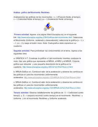 Análisis gráfico del Movimiento Rectilíneo.
Analizaremos las gráficas de los movimientos x – t (Posición frente al tiempo),
v – t (Velocidad frente al tiempo) y a – t (Aceleración frente al tiempo).
Primera actividad. Ingrese a la página Web Educaplus.org en el siguiente
link: http://www.educaplus.org/play-238-Graficas-del-movimiento.html Seleccione
el Movimiento (Uniforme, acelerado y desacelerado), seleccione la gráfica (x – t, v
– t y a – t) y luego el botón inicio. Nota. Cada grafica debe copiarla en su
cuaderno.
Segunda actividad. Para profundizar tus conocimientos en el tema, ingresa a los
siguientes links:
a. GRÁFICA V-T .Construye la gráfica v-t del movimiento mientras conduces la
moto. Haz una gráfica que represente el MRUA, el MRU y el MRUR. Copia la
gráfica que obtuviste y una pequeña descripción de la gráfica en tu
cuaderno. http://www.educaplus.org/play-300-Gr%C3%A1fica-v-t.html
b. MRUA-Gráfica e-t. Cambia el valor de la aceleración y observa los cambios en
las gráficas e-t para los movimientos uniformemente
acelerados. http://www.educaplus.org/play-123-MRUA-Gr%C3%A1fica-e-t.html
c. MRUA-Gráfica v-t. Cambia el valor de la aceleración y observa los cambios en
las gráficas v-t para los movimientos uniformemente
acelerados. http://www.educaplus.org/play-124-MRUA-Gr%C3%A1fica-v-t.html
Tercera actividad. Observa detalladamente las gráficas de V – t (velocidad contra
tiempo) y S – t (espacio recorrido contra tiempo) en el movimiento Rectilíneo y
Uniforme y en el movimiento Rectilíneo y Uniforme acelerado.
 