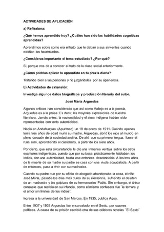 ACTIVIDADES DE APLICACIÓN
a) Reflexiona:
¿Qué hemos aprendido hoy? ¿Cuáles han sido las habilidades cognitivas
aprendidas?
Aprendimos sobre como era el trato que le daban a sus sirvientes cuando
existían los hacendados.
¿Consideras importante el tema estudiado? ¿Por qué?
Si, porque nos da a conocer el trato de la clase social anteriormente.
¿Cómo podrías aplicar lo aprendido en tu praxis diaria?
Tratando bien a las personas y no juzgándolas por su apariencia.
b) Actividades de extensión:
Investiga algunos datos biográficos y producción literaria del autor.
José María Arguedas
Algunos críticos han considerado que así como Vallejo es a la poesía,
Arguedas es a la prosa. Es decir, las mayores expresiones de nuestra
literatura. Jamás antes, la nacionalidad y el alma indígena habían sido
representadas con tanta autenticidad.
Nació en Andahuaylas (Apurímac) un 18 de enero de 1911. Cuando apenas
tenia tres años de edad murió su madre. Arguedas, abrió los ojos al mundo en
pleno corazón de la sociedad andina. De ahí, que su primera lengua, fuese el
runa simi, aprendiendo el castellano, a partir de los siete años.
Por cierto, que esta circunstancia le dio una inmensa ventaja sobre los otros
escritores indigenistas, puesto que por su boca, prácticamente hablaban los
indios, con una autenticidad, hasta ese entonces desconocida. A los tres años
de la muerte de su madre su padre se casa con una viuda acaudalada. A partir
de entonces, pasa a vivir con su madrastra.
Cuando su padre que por su oficio de abogado abandonaba la casa, el niño
José María, pasaba los días mas duros de su existencia, sufriendo el desdén
de un madrastra y las golpizas de su hermanastro Pablo. Sin embargo, el único
consuelo que recibió en su infancia, como el mismo confesara fue ¨la ternura y
el amor sin límites de los indios¨.
Ingresa a la universidad de San Marcos. En 1935, publica Agua.
Entre 1937 y 1938 Arguedas fue encarcelado en el Sexto, por razones
políticas. A causa de su prisión escribió otra de sus célebres novelas ¨El Sexto¨
 