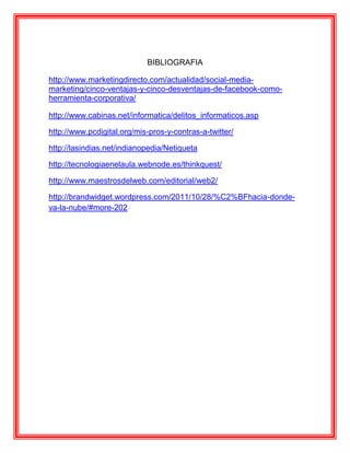 BIBLIOGRAFIA

http://www.marketingdirecto.com/actualidad/social-media-
marketing/cinco-ventajas-y-cinco-desventajas-de-facebook-como-
herramienta-corporativa/

http://www.cabinas.net/informatica/delitos_informaticos.asp

http://www.pcdigital.org/mis-pros-y-contras-a-twitter/

http://lasindias.net/indianopedia/Netiqueta

http://tecnologiaenelaula.webnode.es/thinkquest/

http://www.maestrosdelweb.com/editorial/web2/

http://brandwidget.wordpress.com/2011/10/28/%C2%BFhacia-donde-
va-la-nube/#more-202
 