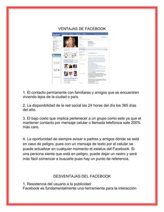 VENTAJAS DE FACEBOOK




1. El contacto permanente con familiares y amigos que se encuentren
viviendo lejos de la ciudad o país.

2. La disponibilidad de la red social las 24 horas del día los 365 días
del año.

3. El bajo costo que implica pertenecer a un grupo como este ya que el
mantener contacto por mensaje celular o llamada telefónica sale 200%
más caro.


4. La oportunidad de siempre avisar a padres y amigos dónde se está
en caso de peligro, pues con un mensaje de texto por el celular se
puede actualizar en cualquier momento el estatus del Facebook. Si
una persona siente que está en peligro, puede dejar un rastro y será
más fácil comenzar a buscarle pues hay un punto de referencia.



                   DESVENTAJAS DEL FACEBOOK

1. Resistencia del usuario a la publicidad
Facebook es fundamentalmente una herramienta para la interacción
 